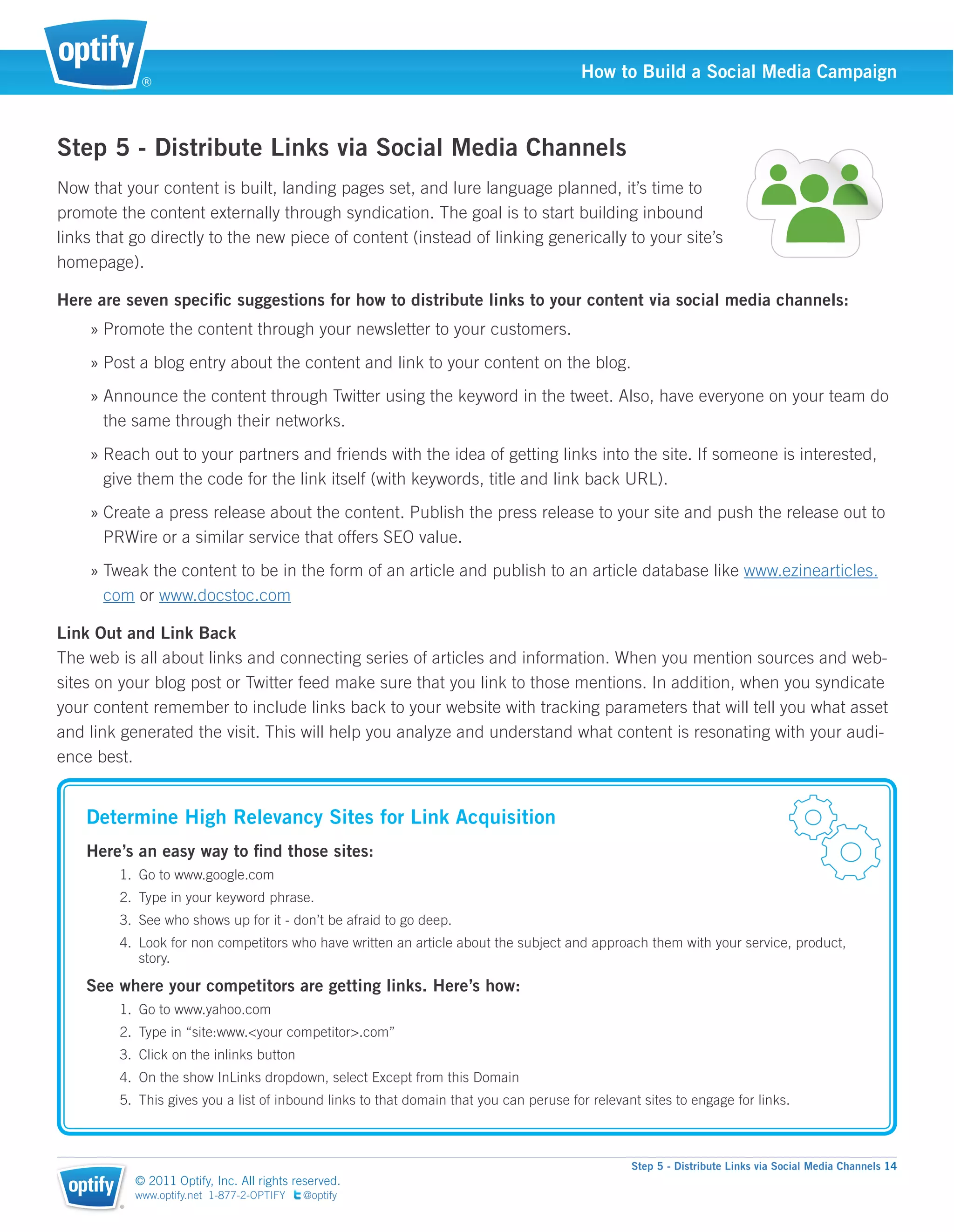 ®
                                                                                        How to Build a Social Media Campaign



Step 5 - Distribute Links via Social Media Channels
Now that your content is built, landing pages set, and lure language planned, it’s time to
promote the content externally through syndication. The goal is to start building inbound
links that go directly to the new piece of content (instead of linking generically to your site’s
homepage).

Here are seven speciﬁc suggestions for how to distribute links to your content via social media channels:
    » Promote the content through your newsletter to your customers.
    » Post a blog entry about the content and link to your content on the blog.
    » Announce the content through Twitter using the keyword in the tweet. Also, have everyone on your team do
      the same through their networks.
    » Reach out to your partners and friends with the idea of getting links into the site. If someone is interested,
      give them the code for the link itself (with keywords, title and link back URL).
    » Create a press release about the content. Publish the press release to your site and push the release out to
      PRWire or a similar service that offers SEO value.
    » Tweak the content to be in the form of an article and publish to an article database like www.ezinearticles.
      com or www.docstoc.com

Link Out and Link Back
The web is all about links and connecting series of articles and information. When you mention sources and web-
sites on your blog post or Twitter feed make sure that you link to those mentions. In addition, when you syndicate
your content remember to include links back to your website with tracking parameters that will tell you what asset
and link generated the visit. This will help you analyze and understand what content is resonating with your audi-
ence best.


    Determine High Relevancy Sites for Link Acquisition
    Here’s an easy way to ﬁnd those sites:
         1. Go to www.google.com
         2. Type in your keyword phrase.
         3. See who shows up for it - don’t be afraid to go deep.
         4. Look for non competitors who have written an article about the subject and approach them with your service, product,
            story.

    See where your competitors are getting links. Here’s how:
         1. Go to www.yahoo.com
         2. Type in “site:www.<your competitor>.com”
         3. Click on the inlinks button
         4. On the show InLinks dropdown, select Except from this Domain
         5. This gives you a list of inbound links to that domain that you can peruse for relevant sites to engage for links.



                                                                                                 Step 5 - Distribute Links via Social Media Channels 14
             © 2011 Optify, Inc. All rights reserved.
             www.optify.net 1-877-2-OPTIFY   @optify
         ®
 