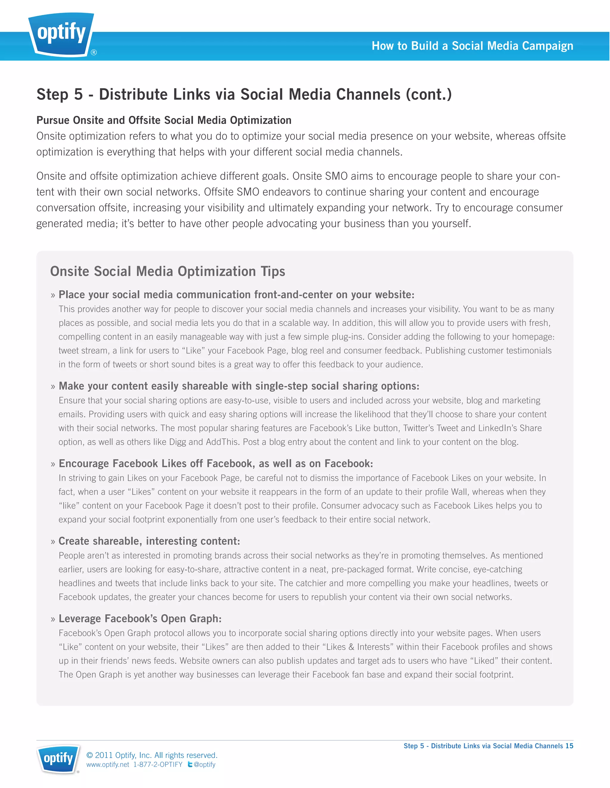 ®
                                                                                         How to Build a Social Media Campaign



Step 5 - Distribute Links via Social Media Channels (cont.)
Pursue Onsite and Offsite Social Media Optimization
Onsite optimization refers to what you do to optimize your social media presence on your website, whereas offsite
optimization is everything that helps with your different social media channels.

Onsite and offsite optimization achieve different goals. Onsite SMO aims to encourage people to share your con-
tent with their own social networks. Offsite SMO endeavors to continue sharing your content and encourage
conversation offsite, increasing your visibility and ultimately expanding your network. Try to encourage consumer
generated media; it’s better to have other people advocating your business than you yourself.



  Onsite Social Media Optimization Tips
   » Place your social media communication front-and-center on your website:
    This provides another way for people to discover your social media channels and increases your visibility. You want to be as many
    places as possible, and social media lets you do that in a scalable way. In addition, this will allow you to provide users with fresh,
    compelling content in an easily manageable way with just a few simple plug-ins. Consider adding the following to your homepage:
    tweet stream, a link for users to “Like” your Facebook Page, blog reel and consumer feedback. Publishing customer testimonials
    in the form of tweets or short sound bites is a great way to offer this feedback to your audience.

   » Make your content easily shareable with single-step social sharing options:
    Ensure that your social sharing options are easy-to-use, visible to users and included across your website, blog and marketing
    emails. Providing users with quick and easy sharing options will increase the likelihood that they’ll choose to share your content
    with their social networks. The most popular sharing features are Facebook’s Like button, Twitter’s Tweet and LinkedIn’s Share
    option, as well as others like Digg and AddThis. Post a blog entry about the content and link to your content on the blog.

   » Encourage Facebook Likes off Facebook, as well as on Facebook:
    In striving to gain Likes on your Facebook Page, be careful not to dismiss the importance of Facebook Likes on your website. In
    fact, when a user “Likes” content on your website it reappears in the form of an update to their proﬁle Wall, whereas when they
    “like” content on your Facebook Page it doesn’t post to their proﬁle. Consumer advocacy such as Facebook Likes helps you to
    expand your social footprint exponentially from one user’s feedback to their entire social network.

   » Create shareable, interesting content:
    People aren’t as interested in promoting brands across their social networks as they’re in promoting themselves. As mentioned
    earlier, users are looking for easy-to-share, attractive content in a neat, pre-packaged format. Write concise, eye-catching
    headlines and tweets that include links back to your site. The catchier and more compelling you make your headlines, tweets or
    Facebook updates, the greater your chances become for users to republish your content via their own social networks.

   » Leverage Facebook’s Open Graph:
    Facebook’s Open Graph protocol allows you to incorporate social sharing options directly into your website pages. When users
    “Like” content on your website, their “Likes” are then added to their “Likes & Interests” within their Facebook proﬁles and shows
    up in their friends’ news feeds. Website owners can also publish updates and target ads to users who have “Liked” their content.
    The Open Graph is yet another way businesses can leverage their Facebook fan base and expand their social footprint.




                                                                                                 Step 5 - Distribute Links via Social Media Channels 15
            © 2011 Optify, Inc. All rights reserved.
            www.optify.net 1-877-2-OPTIFY   @optify
        ®
 