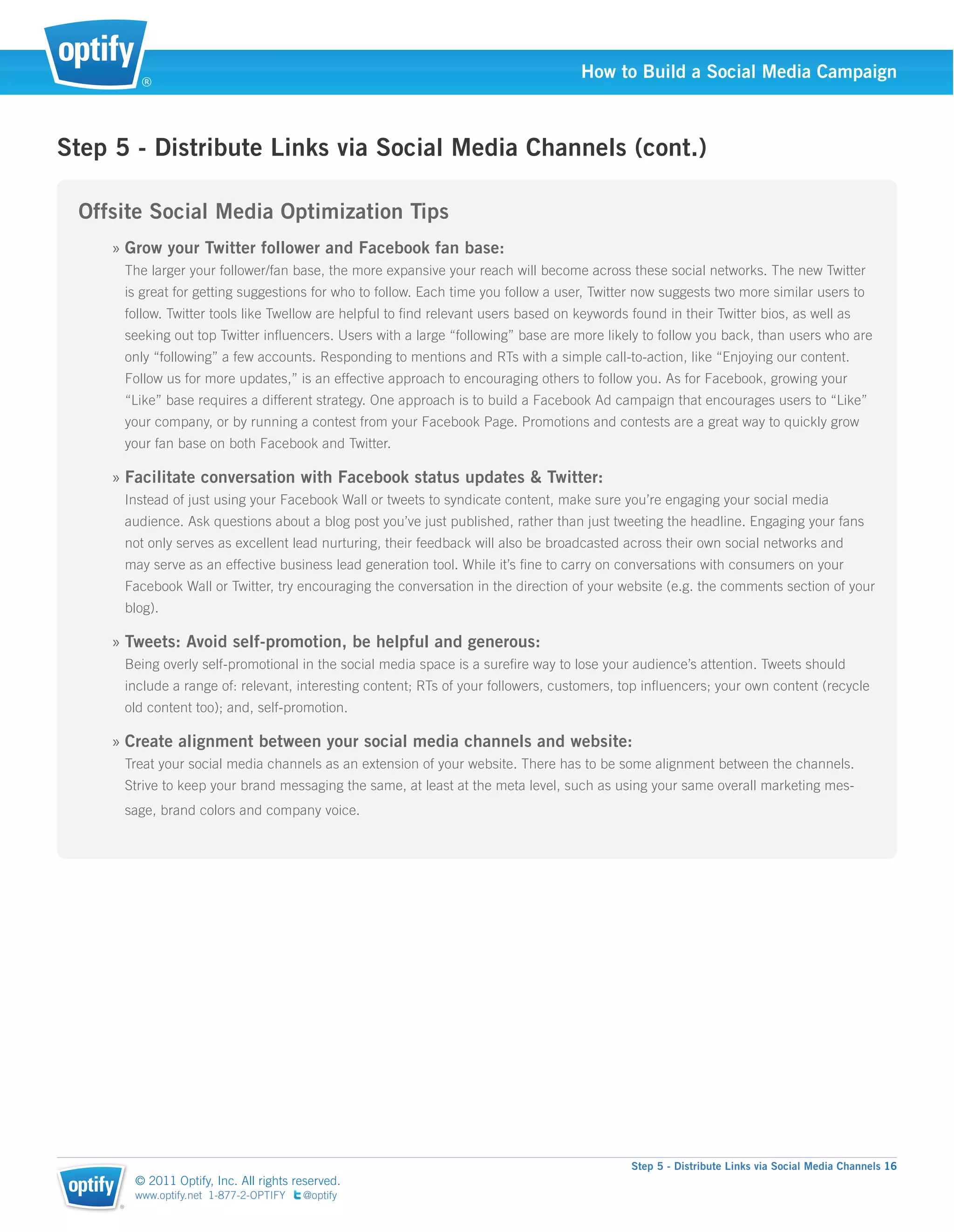 ®
                                                                                        How to Build a Social Media Campaign



Step 5 - Distribute Links via Social Media Channels (cont.)

 Offsite Social Media Optimization Tips
     » Grow your Twitter follower and Facebook fan base:
         The larger your follower/fan base, the more expansive your reach will become across these social networks. The new Twitter
         is great for getting suggestions for who to follow. Each time you follow a user, Twitter now suggests two more similar users to
         follow. Twitter tools like Twellow are helpful to ﬁnd relevant users based on keywords found in their Twitter bios, as well as
         seeking out top Twitter inﬂuencers. Users with a large “following” base are more likely to follow you back, than users who are
         only “following” a few accounts. Responding to mentions and RTs with a simple call-to-action, like “Enjoying our content.
         Follow us for more updates,” is an effective approach to encouraging others to follow you. As for Facebook, growing your
         “Like” base requires a different strategy. One approach is to build a Facebook Ad campaign that encourages users to “Like”
         your company, or by running a contest from your Facebook Page. Promotions and contests are a great way to quickly grow
         your fan base on both Facebook and Twitter.

     » Facilitate conversation with Facebook status updates & Twitter:
         Instead of just using your Facebook Wall or tweets to syndicate content, make sure you’re engaging your social media
         audience. Ask questions about a blog post you’ve just published, rather than just tweeting the headline. Engaging your fans
         not only serves as excellent lead nurturing, their feedback will also be broadcasted across their own social networks and
         may serve as an effective business lead generation tool. While it’s ﬁne to carry on conversations with consumers on your
         Facebook Wall or Twitter, try encouraging the conversation in the direction of your website (e.g. the comments section of your
         blog).

     » Tweets: Avoid self-promotion, be helpful and generous:
         Being overly self-promotional in the social media space is a sureﬁre way to lose your audience’s attention. Tweets should
         include a range of: relevant, interesting content; RTs of your followers, customers, top inﬂuencers; your own content (recycle
         old content too); and, self-promotion.

     » Create alignment between your social media channels and website:
         Treat your social media channels as an extension of your website. There has to be some alignment between the channels.
         Strive to keep your brand messaging the same, at least at the meta level, such as using your same overall marketing mes-
         sage, brand colors and company voice.




                                                                                                Step 5 - Distribute Links via Social Media Channels 16
          © 2011 Optify, Inc. All rights reserved.
          www.optify.net 1-877-2-OPTIFY   @optify
     ®
 