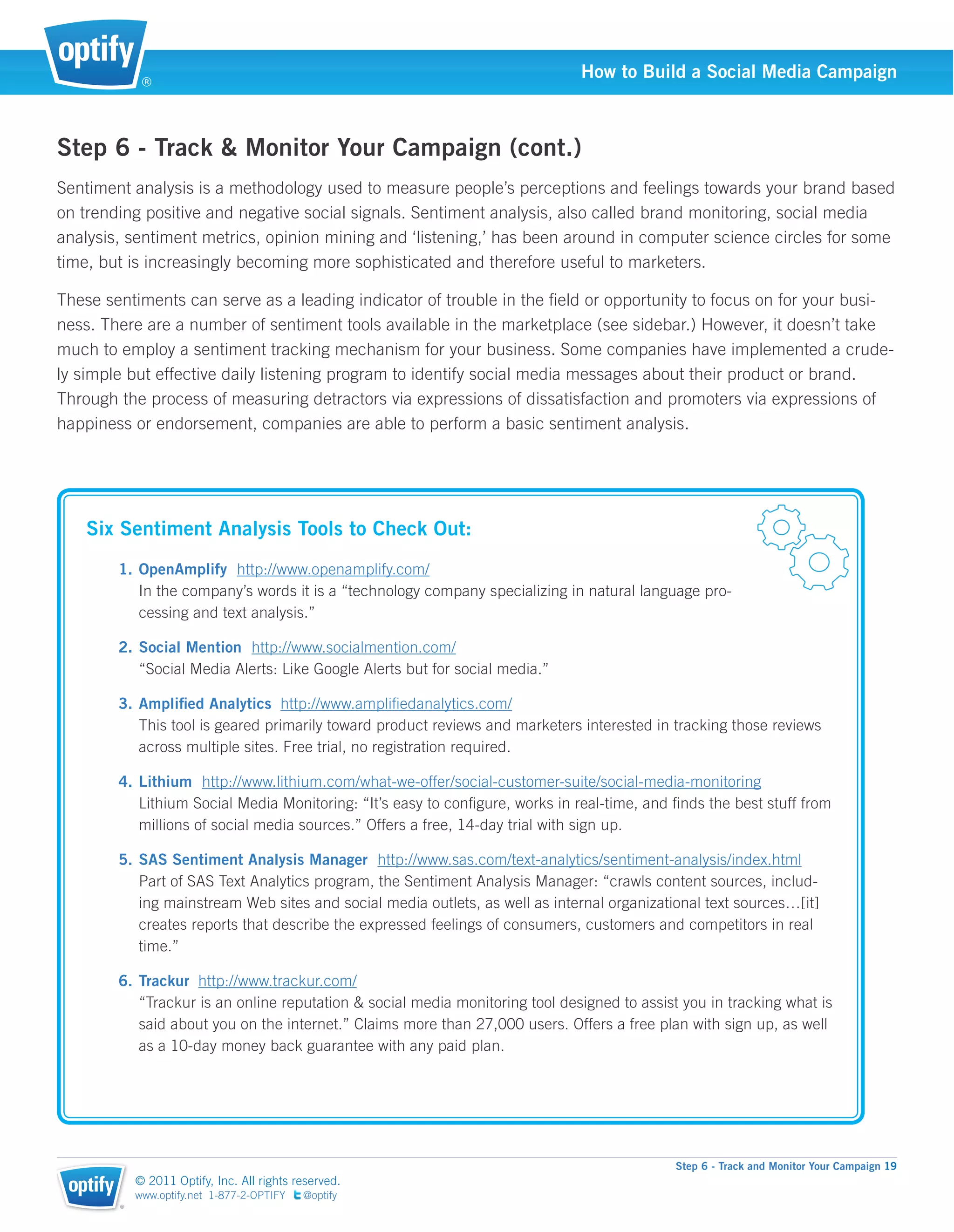 ®
                                                                              How to Build a Social Media Campaign



Step 6 - Track & Monitor Your Campaign (cont.)
Sentiment analysis is a methodology used to measure people’s perceptions and feelings towards your brand based
on trending positive and negative social signals. Sentiment analysis, also called brand monitoring, social media
analysis, sentiment metrics, opinion mining and ‘listening,’ has been around in computer science circles for some
time, but is increasingly becoming more sophisticated and therefore useful to marketers.

These sentiments can serve as a leading indicator of trouble in the ﬁeld or opportunity to focus on for your busi-
ness. There are a number of sentiment tools available in the marketplace (see sidebar.) However, it doesn’t take
much to employ a sentiment tracking mechanism for your business. Some companies have implemented a crude-
ly simple but effective daily listening program to identify social media messages about their product or brand.
Through the process of measuring detractors via expressions of dissatisfaction and promoters via expressions of
happiness or endorsement, companies are able to perform a basic sentiment analysis.




   Six Sentiment Analysis Tools to Check Out:
        1. OpenAmplify http://www.openamplify.com/
           In the company’s words it is a “technology company specializing in natural language pro-
           cessing and text analysis.”

        2. Social Mention http://www.socialmention.com/
           “Social Media Alerts: Like Google Alerts but for social media.”

        3. Ampliﬁed Analytics http://www.ampliﬁedanalytics.com/
           This tool is geared primarily toward product reviews and marketers interested in tracking those reviews
           across multiple sites. Free trial, no registration required.

        4. Lithium http://www.lithium.com/what-we-offer/social-customer-suite/social-media-monitoring
           Lithium Social Media Monitoring: “It’s easy to conﬁgure, works in real-time, and ﬁnds the best stuff from
           millions of social media sources.” Offers a free, 14-day trial with sign up.

        5. SAS Sentiment Analysis Manager http://www.sas.com/text-analytics/sentiment-analysis/index.html
           Part of SAS Text Analytics program, the Sentiment Analysis Manager: “crawls content sources, includ-
           ing mainstream Web sites and social media outlets, as well as internal organizational text sources…[it]
           creates reports that describe the expressed feelings of consumers, customers and competitors in real
           time.”

        6. Trackur http://www.trackur.com/
           “Trackur is an online reputation & social media monitoring tool designed to assist you in tracking what is
           said about you on the internet.” Claims more than 27,000 users. Offers a free plan with sign up, as well
           as a 10-day money back guarantee with any paid plan.




                                                                                             Step 6 - Track and Monitor Your Campaign 19
            © 2011 Optify, Inc. All rights reserved.
            www.optify.net 1-877-2-OPTIFY   @optify
        ®
 