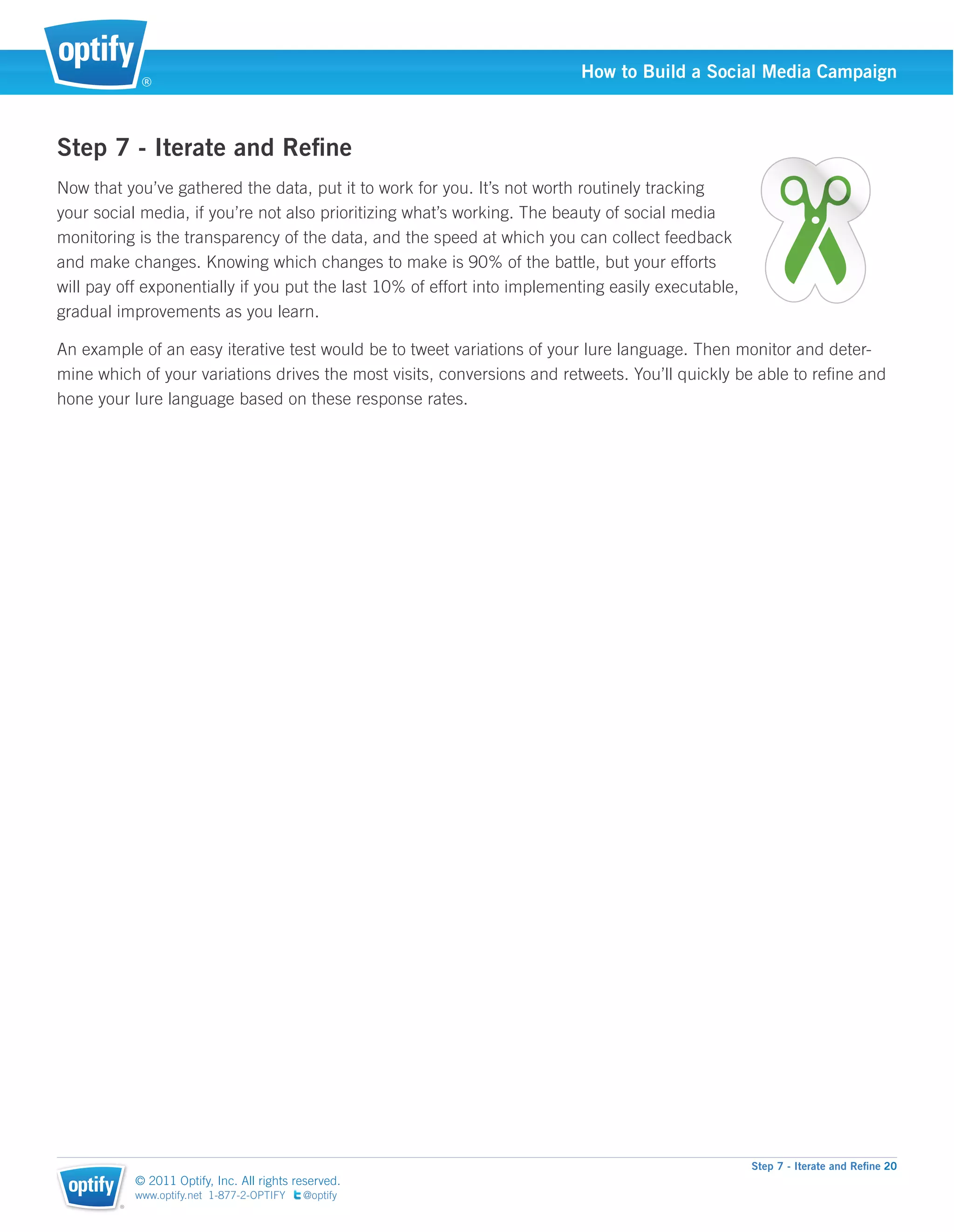 ®
                                                                          How to Build a Social Media Campaign



Step 7 - Iterate and Reﬁne
Now that you’ve gathered the data, put it to work for you. It’s not worth routinely tracking
your social media, if you’re not also prioritizing what’s working. The beauty of social media
monitoring is the transparency of the data, and the speed at which you can collect feedback
and make changes. Knowing which changes to make is 90% of the battle, but your efforts
will pay off exponentially if you put the last 10% of effort into implementing easily executable,
gradual improvements as you learn.

An example of an easy iterative test would be to tweet variations of your lure language. Then monitor and deter-
mine which of your variations drives the most visits, conversions and retweets. You’ll quickly be able to reﬁne and
hone your lure language based on these response rates.




                                                                                                    Step 7 - Iterate and Reﬁne 20
            © 2011 Optify, Inc. All rights reserved.
            www.optify.net 1-877-2-OPTIFY   @optify
        ®
 