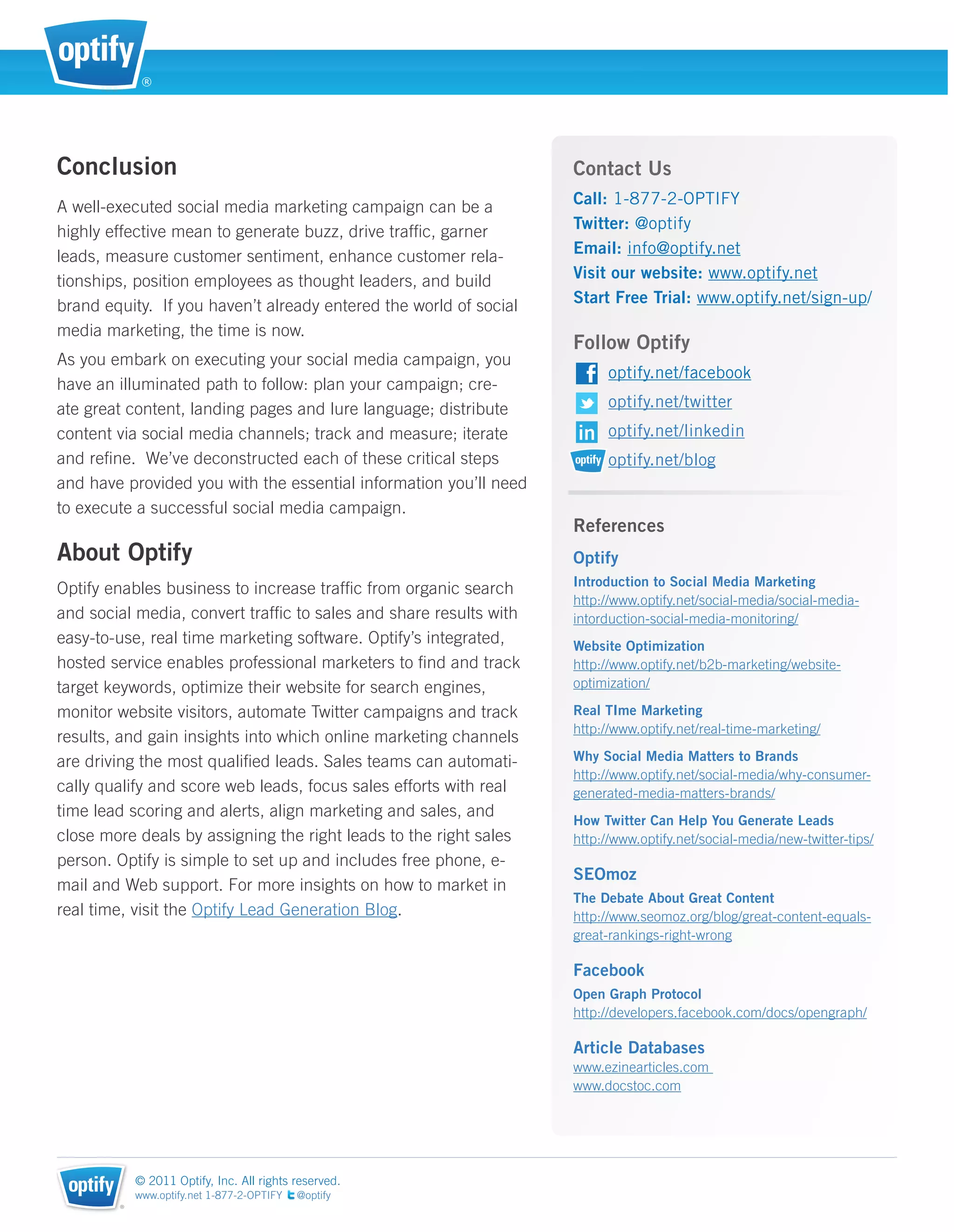®




Conclusion                                                         Contact Us
A well-executed social media marketing campaign can be a           Call: 1-877-2-OPTIFY
highly effective mean to generate buzz, drive trafﬁc, garner       Twitter: @optify
leads, measure customer sentiment, enhance customer rela-          Email: info@optify.net
tionships, position employees as thought leaders, and build        Visit our website: www.optify.net
brand equity. If you haven’t already entered the world of social   Start Free Trial: www.optify.net/sign-up/
media marketing, the time is now.
                                                                   Follow Optify
As you embark on executing your social media campaign, you
                                                                         optify.net/facebook
have an illuminated path to follow: plan your campaign; cre-
ate great content, landing pages and lure language; distribute           optify.net/twitter
content via social media channels; track and measure; iterate            optify.net/linkedin
and reﬁne. We’ve deconstructed each of these critical steps              optify.net/blog
and have provided you with the essential information you’ll need
to execute a successful social media campaign.
                                                                   References
About Optify                                                       Optify
                                                                   Introduction to Social Media Marketing
Optify enables business to increase trafﬁc from organic search
                                                                   http://www.optify.net/social-media/social-media-
and social media, convert trafﬁc to sales and share results with   intorduction-social-media-monitoring/
easy-to-use, real time marketing software. Optify’s integrated,    Website Optimization
hosted service enables professional marketers to ﬁnd and track     http://www.optify.net/b2b-marketing/website-
target keywords, optimize their website for search engines,        optimization/

monitor website visitors, automate Twitter campaigns and track     Real TIme Marketing
                                                                   http://www.optify.net/real-time-marketing/
results, and gain insights into which online marketing channels
are driving the most qualiﬁed leads. Sales teams can automati-     Why Social Media Matters to Brands
                                                                   http://www.optify.net/social-media/why-consumer-
cally qualify and score web leads, focus sales efforts with real   generated-media-matters-brands/
time lead scoring and alerts, align marketing and sales, and
                                                                   How Twitter Can Help You Generate Leads
close more deals by assigning the right leads to the right sales   http://www.optify.net/social-media/new-twitter-tips/
person. Optify is simple to set up and includes free phone, e-
                                                                   SEOmoz
mail and Web support. For more insights on how to market in
                                                                   The Debate About Great Content
real time, visit the Optify Lead Generation Blog.                  http://www.seomoz.org/blog/great-content-equals-
                                                                   great-rankings-right-wrong

                                                                   Facebook
                                                                   Open Graph Protocol
                                                                   http://developers.facebook.com/docs/opengraph/

                                                                   Article Databases
                                                                   www.ezinearticles.com
                                                                   www.docstoc.com




            © 2011 Optify, Inc. All rights reserved.
            www.optify.net 1-877-2-OPTIFY   @optify
        ®
 