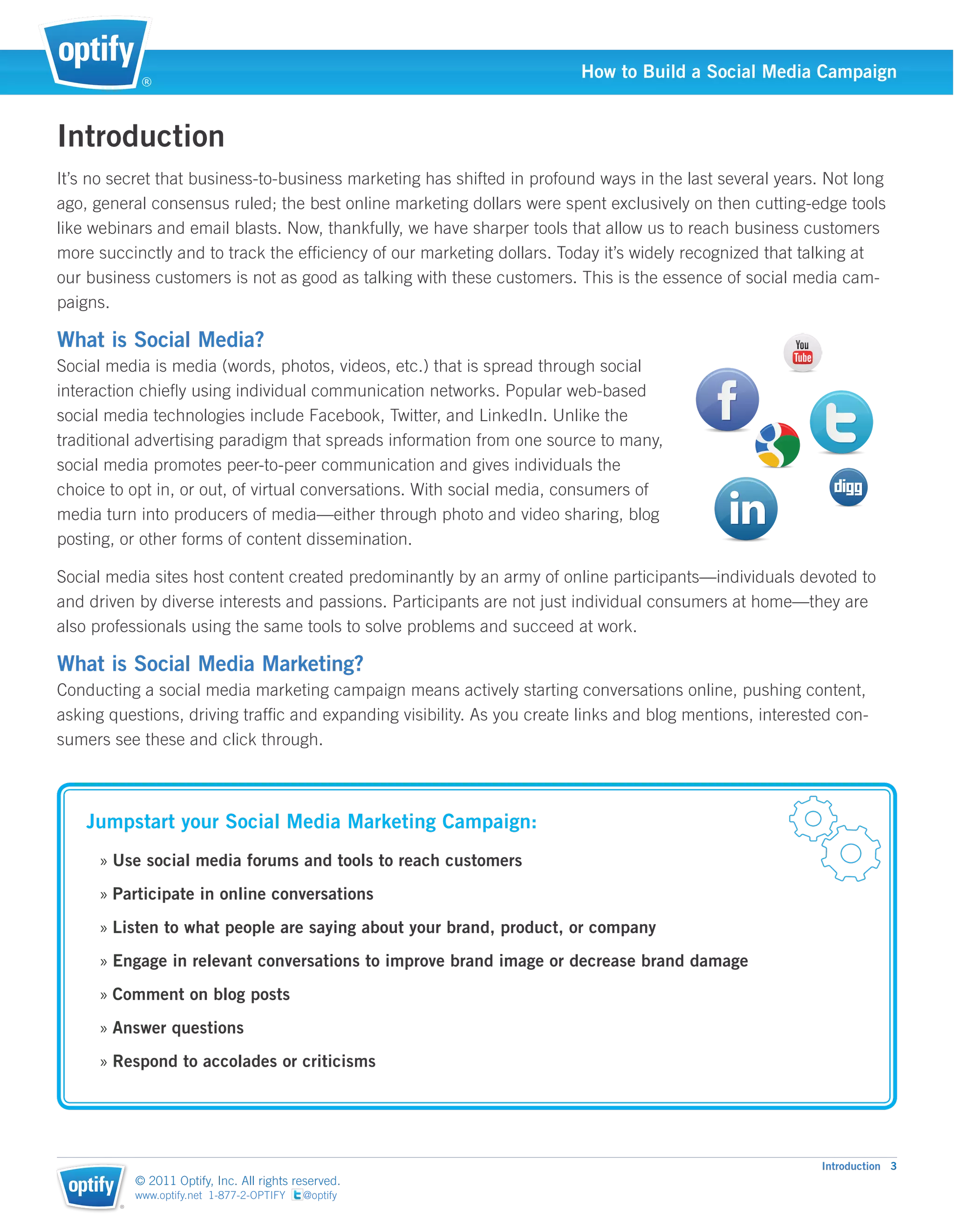®
                                                                        How to Build a Social Media Campaign


Introduction
It’s no secret that business-to-business marketing has shifted in profound ways in the last several years. Not long
ago, general consensus ruled; the best online marketing dollars were spent exclusively on then cutting-edge tools
like webinars and email blasts. Now, thankfully, we have sharper tools that allow us to reach business customers
more succinctly and to track the efﬁciency of our marketing dollars. Today it’s widely recognized that talking at
our business customers is not as good as talking with these customers. This is the essence of social media cam-
paigns.

What is Social Media?
Social media is media (words, photos, videos, etc.) that is spread through social
interaction chieﬂy using individual communication networks. Popular web-based
social media technologies include Facebook, Twitter, and LinkedIn. Unlike the
traditional advertising paradigm that spreads information from one source to many,
social media promotes peer-to-peer communication and gives individuals the
choice to opt in, or out, of virtual conversations. With social media, consumers of
media turn into producers of media—either through photo and video sharing, blog
posting, or other forms of content dissemination.

Social media sites host content created predominantly by an army of online participants—individuals devoted to
and driven by diverse interests and passions. Participants are not just individual consumers at home—they are
also professionals using the same tools to solve problems and succeed at work.

What is Social Media Marketing?
Conducting a social media marketing campaign means actively starting conversations online, pushing content,
asking questions, driving trafﬁc and expanding visibility. As you create links and blog mentions, interested con-
sumers see these and click through.



    Jumpstart your Social Media Marketing Campaign:
      » Use social media forums and tools to reach customers
      » Participate in online conversations
      » Listen to what people are saying about your brand, product, or company
      » Engage in relevant conversations to improve brand image or decrease brand damage
      » Comment on blog posts
      » Answer questions
      » Respond to accolades or criticisms




                                                                                                          Introduction 3
            © 2011 Optify, Inc. All rights reserved.
            www.optify.net 1-877-2-OPTIFY   @optify
        ®
 
