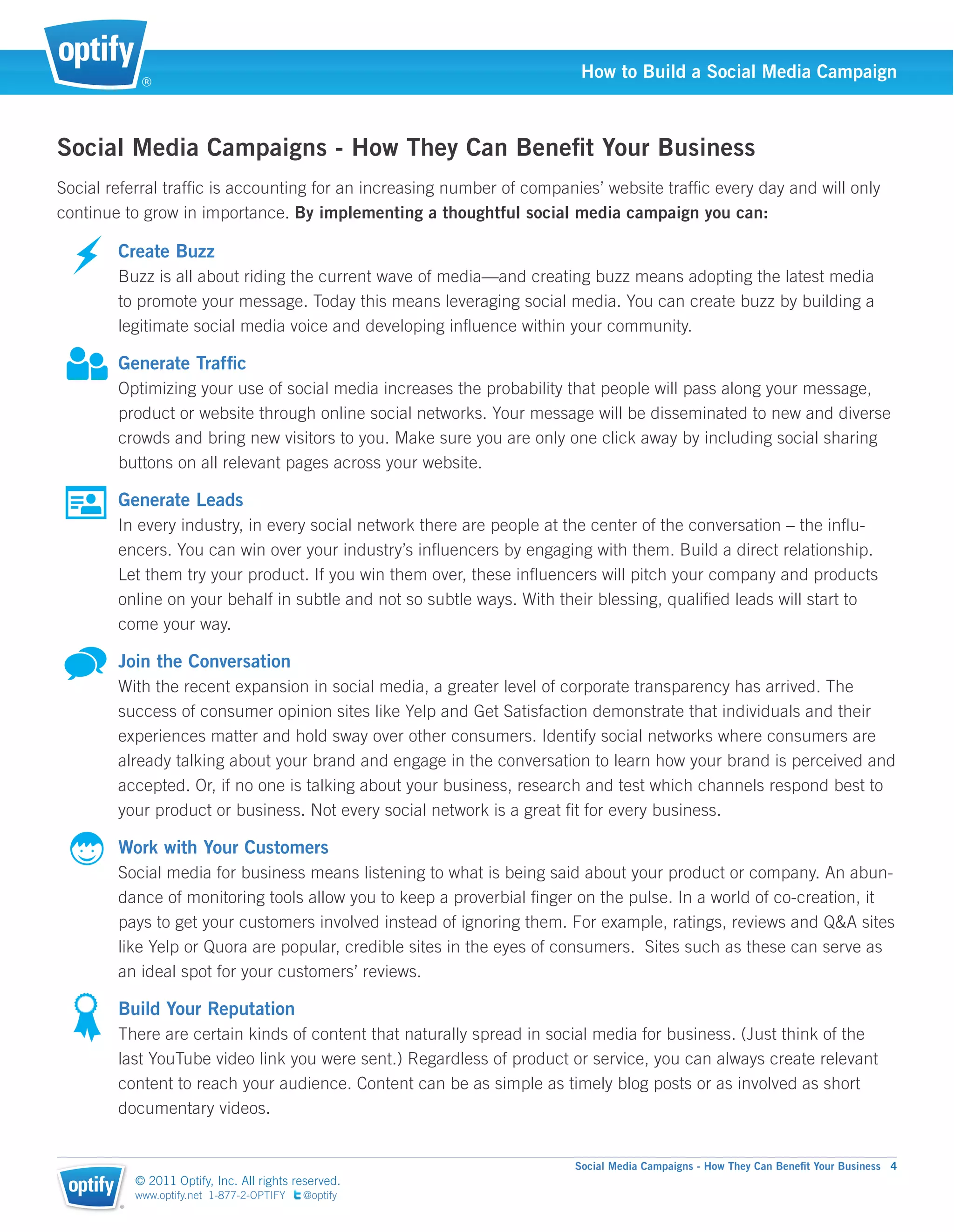 ®
                                                                        How to Build a Social Media Campaign



Social Media Campaigns - How They Can Beneﬁt Your Business
Social referral trafﬁc is accounting for an increasing number of companies’ website trafﬁc every day and will only
continue to grow in importance. By implementing a thoughtful social media campaign you can:

        Create Buzz
        Buzz is all about riding the current wave of media—and creating buzz means adopting the latest media
        to promote your message. Today this means leveraging social media. You can create buzz by building a
        legitimate social media voice and developing inﬂuence within your community.

        Generate Trafﬁc
        Optimizing your use of social media increases the probability that people will pass along your message,
        product or website through online social networks. Your message will be disseminated to new and diverse
        crowds and bring new visitors to you. Make sure you are only one click away by including social sharing
        buttons on all relevant pages across your website.

        Generate Leads
        In every industry, in every social network there are people at the center of the conversation – the inﬂu-
        encers. You can win over your industry’s inﬂuencers by engaging with them. Build a direct relationship.
        Let them try your product. If you win them over, these inﬂuencers will pitch your company and products
        online on your behalf in subtle and not so subtle ways. With their blessing, qualiﬁed leads will start to
        come your way.

        Join the Conversation
        With the recent expansion in social media, a greater level of corporate transparency has arrived. The
        success of consumer opinion sites like Yelp and Get Satisfaction demonstrate that individuals and their
        experiences matter and hold sway over other consumers. Identify social networks where consumers are
        already talking about your brand and engage in the conversation to learn how your brand is perceived and
        accepted. Or, if no one is talking about your business, research and test which channels respond best to
        your product or business. Not every social network is a great ﬁt for every business.

        Work with Your Customers
        Social media for business means listening to what is being said about your product or company. An abun-
        dance of monitoring tools allow you to keep a proverbial ﬁnger on the pulse. In a world of co-creation, it
        pays to get your customers involved instead of ignoring them. For example, ratings, reviews and Q&A sites
        like Yelp or Quora are popular, credible sites in the eyes of consumers. Sites such as these can serve as
        an ideal spot for your customers’ reviews.

        Build Your Reputation
        There are certain kinds of content that naturally spread in social media for business. (Just think of the
        last YouTube video link you were sent.) Regardless of product or service, you can always create relevant
        content to reach your audience. Content can be as simple as timely blog posts or as involved as short
        documentary videos.


                                                                       Social Media Campaigns - How They Can Beneﬁt Your Business 4
            © 2011 Optify, Inc. All rights reserved.
            www.optify.net 1-877-2-OPTIFY   @optify
        ®
 