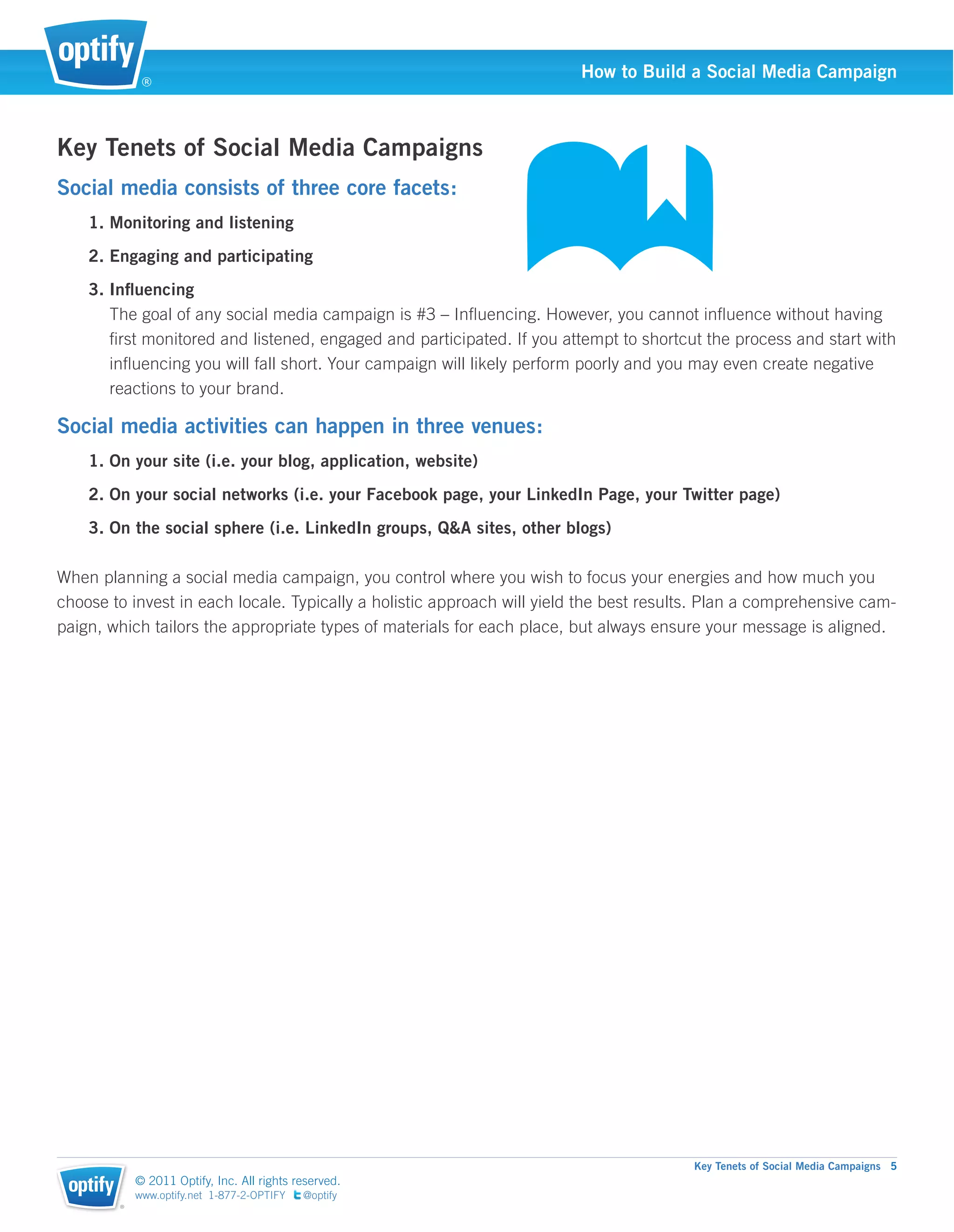 ®
                                                                         How to Build a Social Media Campaign



Key Tenets of Social Media Campaigns
Social media consists of three core facets:
    1. Monitoring and listening
    2. Engaging and participating
    3. Inﬂuencing
       The goal of any social media campaign is #3 – Inﬂuencing. However, you cannot inﬂuence without having
       ﬁrst monitored and listened, engaged and participated. If you attempt to shortcut the process and start with
       inﬂuencing you will fall short. Your campaign will likely perform poorly and you may even create negative
       reactions to your brand.

Social media activities can happen in three venues:
    1. On your site (i.e. your blog, application, website)
    2. On your social networks (i.e. your Facebook page, your LinkedIn Page, your Twitter page)
    3. On the social sphere (i.e. LinkedIn groups, Q&A sites, other blogs)

When planning a social media campaign, you control where you wish to focus your energies and how much you
choose to invest in each locale. Typically a holistic approach will yield the best results. Plan a comprehensive cam-
paign, which tailors the appropriate types of materials for each place, but always ensure your message is aligned.




                                                                                        Key Tenets of Social Media Campaigns 5
            © 2011 Optify, Inc. All rights reserved.
            www.optify.net 1-877-2-OPTIFY   @optify
        ®
 
