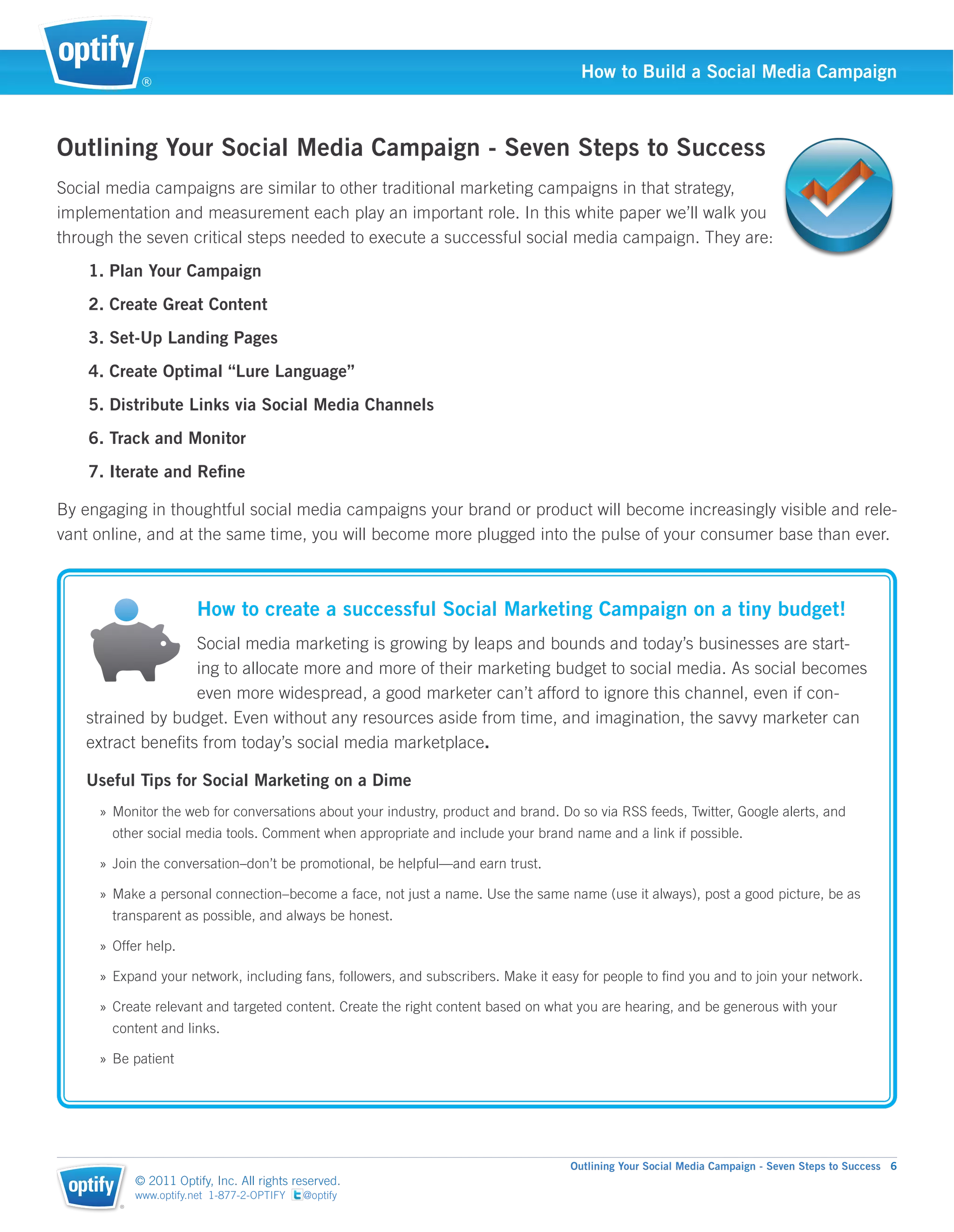 ®
                                                                                     How to Build a Social Media Campaign



Outlining Your Social Media Campaign - Seven Steps to Success
Social media campaigns are similar to other traditional marketing campaigns in that strategy,
implementation and measurement each play an important role. In this white paper we’ll walk you
through the seven critical steps needed to execute a successful social media campaign. They are:
    1. Plan Your Campaign
    2. Create Great Content
    3. Set-Up Landing Pages
    4. Create Optimal “Lure Language”
    5. Distribute Links via Social Media Channels
    6. Track and Monitor
    7. Iterate and Reﬁne

By engaging in thoughtful social media campaigns your brand or product will become increasingly visible and rele-
vant online, and at the same time, you will become more plugged into the pulse of your consumer base than ever.



                        How to create a successful Social Marketing Campaign on a tiny budget!
                  Social media marketing is growing by leaps and bounds and today’s businesses are start-
                  ing to allocate more and more of their marketing budget to social media. As social becomes
                  even more widespread, a good marketer can’t afford to ignore this channel, even if con-
   strained by budget. Even without any resources aside from time, and imagination, the savvy marketer can
   extract beneﬁts from today’s social media marketplace.

   Useful Tips for Social Marketing on a Dime
     » Monitor the web for conversations about your industry, product and brand. Do so via RSS feeds, Twitter, Google alerts, and
       other social media tools. Comment when appropriate and include your brand name and a link if possible.

     » Join the conversation–don’t be promotional, be helpful—and earn trust.

     » Make a personal connection–become a face, not just a name. Use the same name (use it always), post a good picture, be as
       transparent as possible, and always be honest.

     » Offer help.

     » Expand your network, including fans, followers, and subscribers. Make it easy for people to ﬁnd you and to join your network.

     » Create relevant and targeted content. Create the right content based on what you are hearing, and be generous with your
       content and links.

     » Be patient




                                                                                   Outlining Your Social Media Campaign - Seven Steps to Success 6
            © 2011 Optify, Inc. All rights reserved.
            www.optify.net 1-877-2-OPTIFY   @optify
        ®
 
