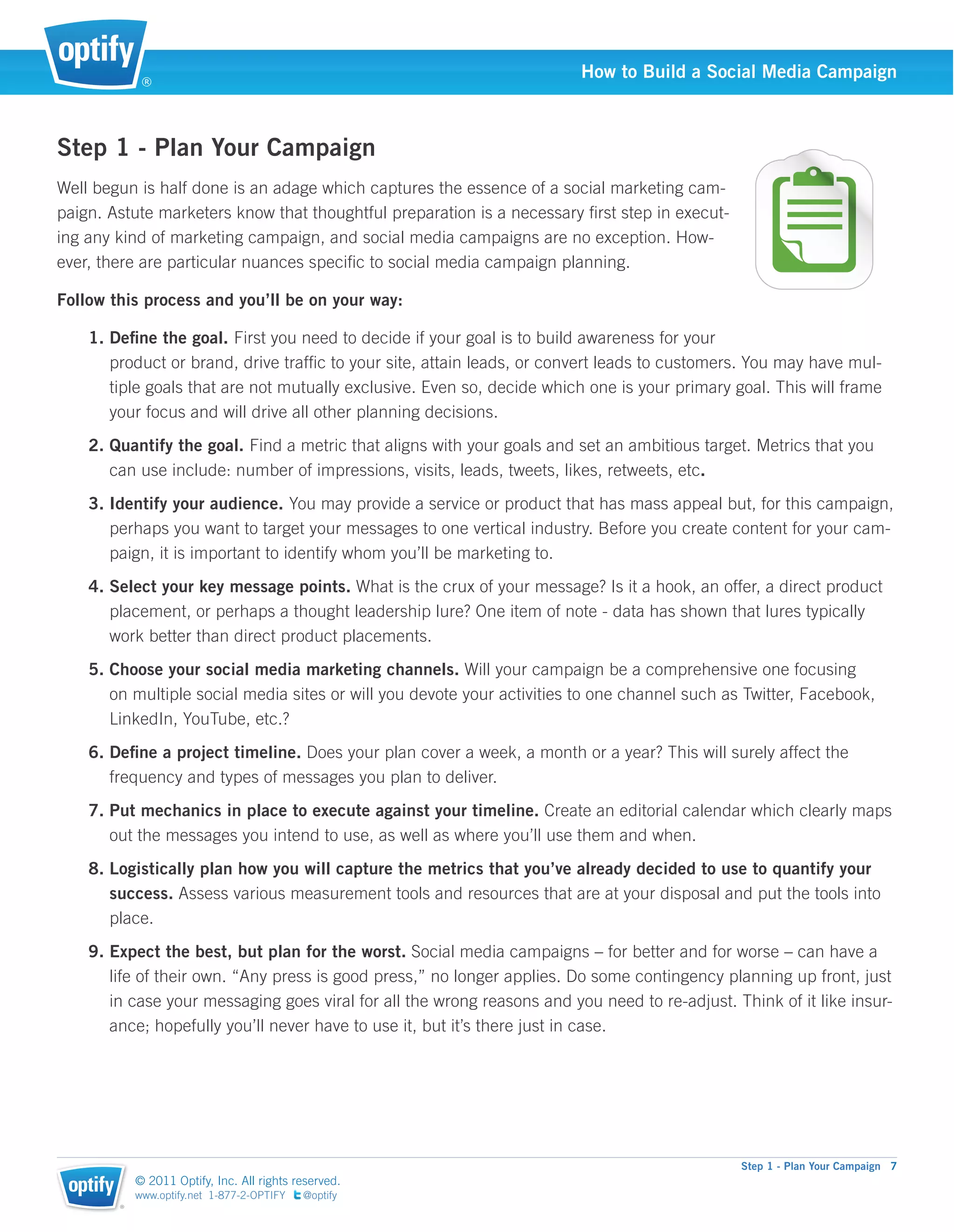 ®
                                                                         How to Build a Social Media Campaign



Step 1 - Plan Your Campaign
Well begun is half done is an adage which captures the essence of a social marketing cam-
paign. Astute marketers know that thoughtful preparation is a necessary ﬁrst step in execut-
ing any kind of marketing campaign, and social media campaigns are no exception. How-
ever, there are particular nuances speciﬁc to social media campaign planning.

Follow this process and you’ll be on your way:

    1. Deﬁne the goal. First you need to decide if your goal is to build awareness for your
       product or brand, drive trafﬁc to your site, attain leads, or convert leads to customers. You may have mul-
       tiple goals that are not mutually exclusive. Even so, decide which one is your primary goal. This will frame
       your focus and will drive all other planning decisions.
    2. Quantify the goal. Find a metric that aligns with your goals and set an ambitious target. Metrics that you
       can use include: number of impressions, visits, leads, tweets, likes, retweets, etc.
    3. Identify your audience. You may provide a service or product that has mass appeal but, for this campaign,
       perhaps you want to target your messages to one vertical industry. Before you create content for your cam-
       paign, it is important to identify whom you’ll be marketing to.
    4. Select your key message points. What is the crux of your message? Is it a hook, an offer, a direct product
       placement, or perhaps a thought leadership lure? One item of note - data has shown that lures typically
       work better than direct product placements.
    5. Choose your social media marketing channels. Will your campaign be a comprehensive one focusing
       on multiple social media sites or will you devote your activities to one channel such as Twitter, Facebook,
       LinkedIn, YouTube, etc.?
    6. Deﬁne a project timeline. Does your plan cover a week, a month or a year? This will surely affect the
       frequency and types of messages you plan to deliver.
    7. Put mechanics in place to execute against your timeline. Create an editorial calendar which clearly maps
       out the messages you intend to use, as well as where you’ll use them and when.
    8. Logistically plan how you will capture the metrics that you’ve already decided to use to quantify your
       success. Assess various measurement tools and resources that are at your disposal and put the tools into
       place.
    9. Expect the best, but plan for the worst. Social media campaigns – for better and for worse – can have a
       life of their own. “Any press is good press,” no longer applies. Do some contingency planning up front, just
       in case your messaging goes viral for all the wrong reasons and you need to re-adjust. Think of it like insur-
       ance; hopefully you’ll never have to use it, but it’s there just in case.




                                                                                               Step 1 - Plan Your Campaign 7
            © 2011 Optify, Inc. All rights reserved.
            www.optify.net 1-877-2-OPTIFY   @optify
        ®
 