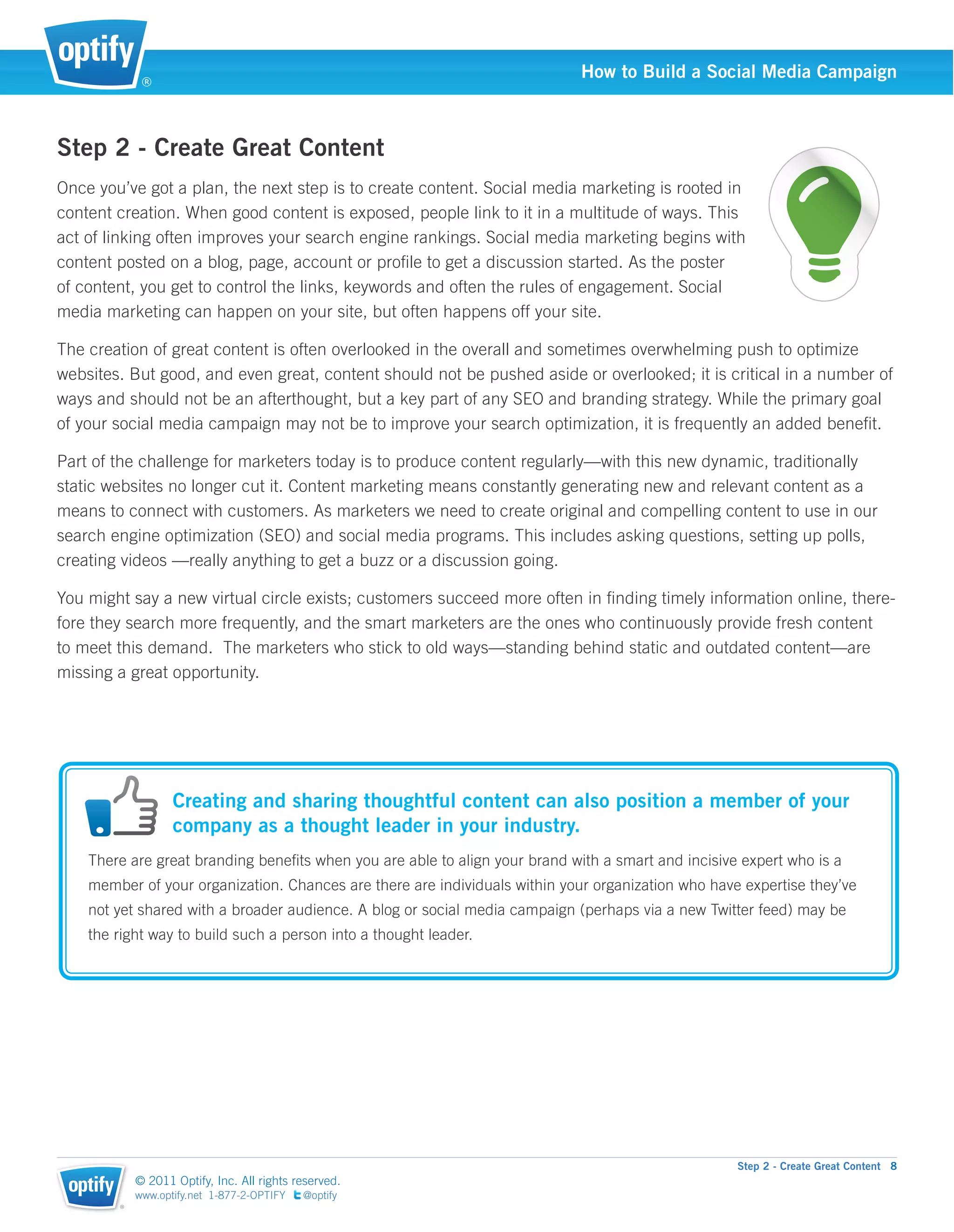 ®
                                                                             How to Build a Social Media Campaign



Step 2 - Create Great Content
Once you’ve got a plan, the next step is to create content. Social media marketing is rooted in
content creation. When good content is exposed, people link to it in a multitude of ways. This
act of linking often improves your search engine rankings. Social media marketing begins with
content posted on a blog, page, account or proﬁle to get a discussion started. As the poster
of content, you get to control the links, keywords and often the rules of engagement. Social
media marketing can happen on your site, but often happens off your site.

The creation of great content is often overlooked in the overall and sometimes overwhelming push to optimize
websites. But good, and even great, content should not be pushed aside or overlooked; it is critical in a number of
ways and should not be an afterthought, but a key part of any SEO and branding strategy. While the primary goal
of your social media campaign may not be to improve your search optimization, it is frequently an added beneﬁt.

Part of the challenge for marketers today is to produce content regularly—with this new dynamic, traditionally
static websites no longer cut it. Content marketing means constantly generating new and relevant content as a
means to connect with customers. As marketers we need to create original and compelling content to use in our
search engine optimization (SEO) and social media programs. This includes asking questions, setting up polls,
creating videos —really anything to get a buzz or a discussion going.

You might say a new virtual circle exists; customers succeed more often in ﬁnding timely information online, there-
fore they search more frequently, and the smart marketers are the ones who continuously provide fresh content
to meet this demand. The marketers who stick to old ways—standing behind static and outdated content—are
missing a great opportunity.




                   Creating and sharing thoughtful content can also position a member of your
                   company as a thought leader in your industry.
    There are great branding beneﬁts when you are able to align your brand with a smart and incisive expert who is a
    member of your organization. Chances are there are individuals within your organization who have expertise they’ve
    not yet shared with a broader audience. A blog or social media campaign (perhaps via a new Twitter feed) may be
    the right way to build such a person into a thought leader.




                                                                                                    Step 2 - Create Great Content 8
            © 2011 Optify, Inc. All rights reserved.
            www.optify.net 1-877-2-OPTIFY   @optify
        ®
 