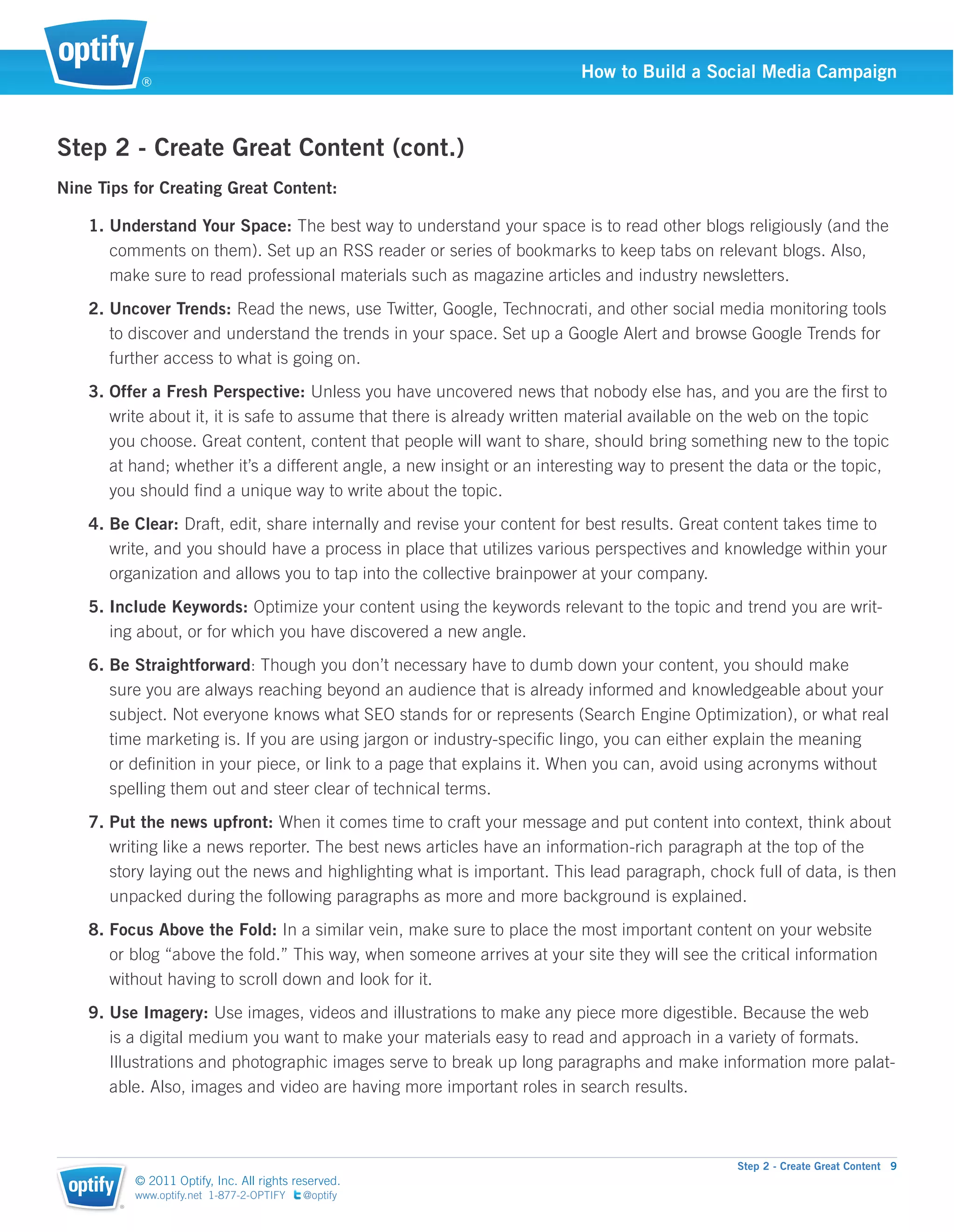®
                                                                         How to Build a Social Media Campaign



Step 2 - Create Great Content (cont.)
Nine Tips for Creating Great Content:

    1. Understand Your Space: The best way to understand your space is to read other blogs religiously (and the
       comments on them). Set up an RSS reader or series of bookmarks to keep tabs on relevant blogs. Also,
       make sure to read professional materials such as magazine articles and industry newsletters.
    2. Uncover Trends: Read the news, use Twitter, Google, Technocrati, and other social media monitoring tools
       to discover and understand the trends in your space. Set up a Google Alert and browse Google Trends for
       further access to what is going on.
    3. Offer a Fresh Perspective: Unless you have uncovered news that nobody else has, and you are the ﬁrst to
       write about it, it is safe to assume that there is already written material available on the web on the topic
       you choose. Great content, content that people will want to share, should bring something new to the topic
       at hand; whether it’s a different angle, a new insight or an interesting way to present the data or the topic,
       you should ﬁnd a unique way to write about the topic.
    4. Be Clear: Draft, edit, share internally and revise your content for best results. Great content takes time to
       write, and you should have a process in place that utilizes various perspectives and knowledge within your
       organization and allows you to tap into the collective brainpower at your company.
    5. Include Keywords: Optimize your content using the keywords relevant to the topic and trend you are writ-
       ing about, or for which you have discovered a new angle.
    6. Be Straightforward: Though you don’t necessary have to dumb down your content, you should make
       sure you are always reaching beyond an audience that is already informed and knowledgeable about your
       subject. Not everyone knows what SEO stands for or represents (Search Engine Optimization), or what real
       time marketing is. If you are using jargon or industry-speciﬁc lingo, you can either explain the meaning
       or deﬁnition in your piece, or link to a page that explains it. When you can, avoid using acronyms without
       spelling them out and steer clear of technical terms.
    7. Put the news upfront: When it comes time to craft your message and put content into context, think about
       writing like a news reporter. The best news articles have an information-rich paragraph at the top of the
       story laying out the news and highlighting what is important. This lead paragraph, chock full of data, is then
       unpacked during the following paragraphs as more and more background is explained.
    8. Focus Above the Fold: In a similar vein, make sure to place the most important content on your website
       or blog “above the fold.” This way, when someone arrives at your site they will see the critical information
       without having to scroll down and look for it.
    9. Use Imagery: Use images, videos and illustrations to make any piece more digestible. Because the web
       is a digital medium you want to make your materials easy to read and approach in a variety of formats.
       Illustrations and photographic images serve to break up long paragraphs and make information more palat-
       able. Also, images and video are having more important roles in search results.



                                                                                               Step 2 - Create Great Content 9
            © 2011 Optify, Inc. All rights reserved.
            www.optify.net 1-877-2-OPTIFY   @optify
        ®
 