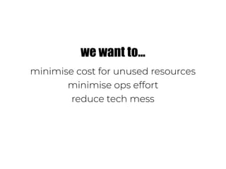 we want to…
minimise cost for unused resources
minimise ops effort
reduce tech mess
 