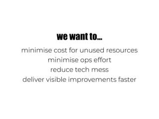 we want to…
minimise cost for unused resources
minimise ops effort
reduce tech mess
deliver visible improvements faster
 