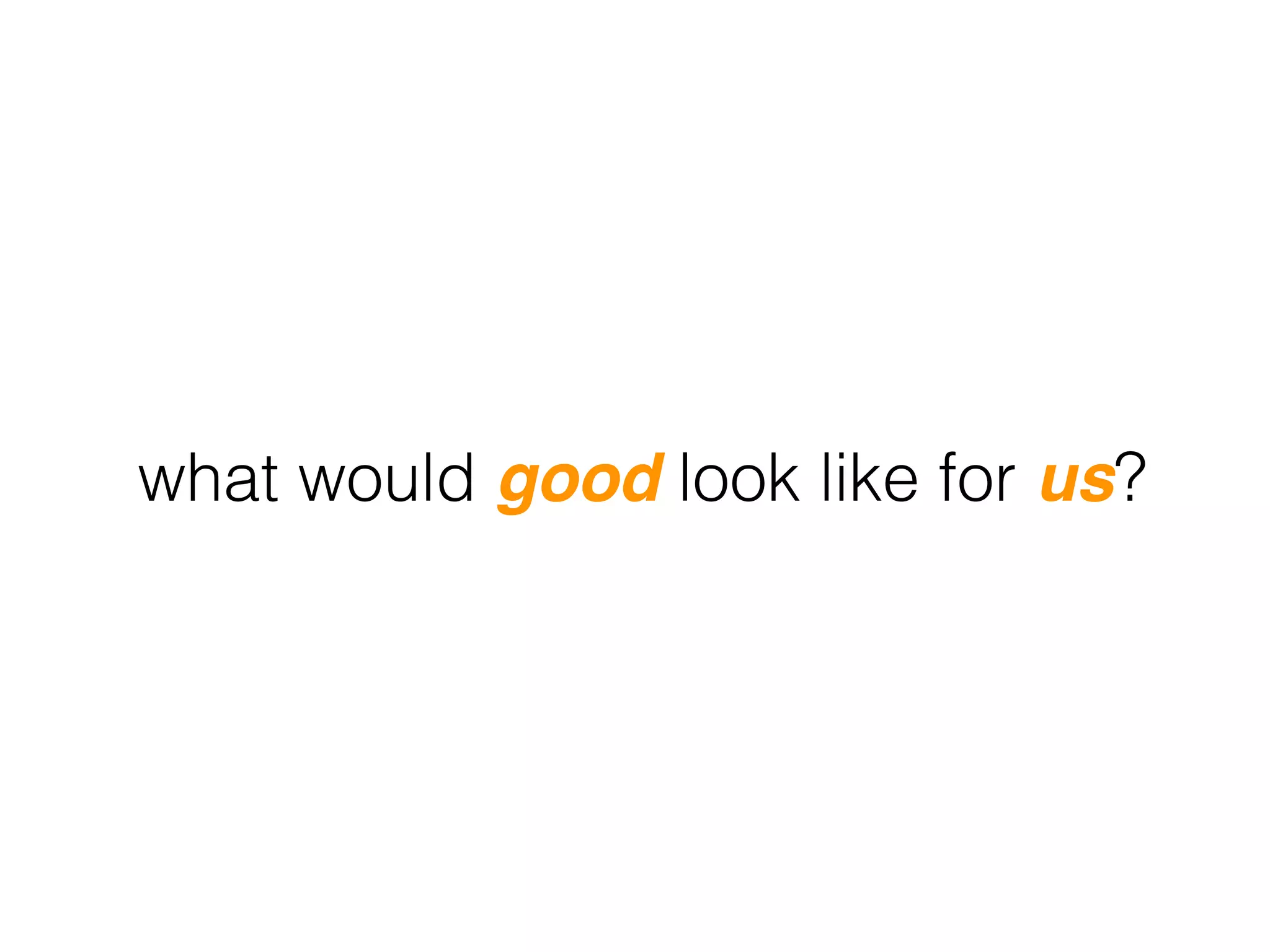 what would good look like for us?
 