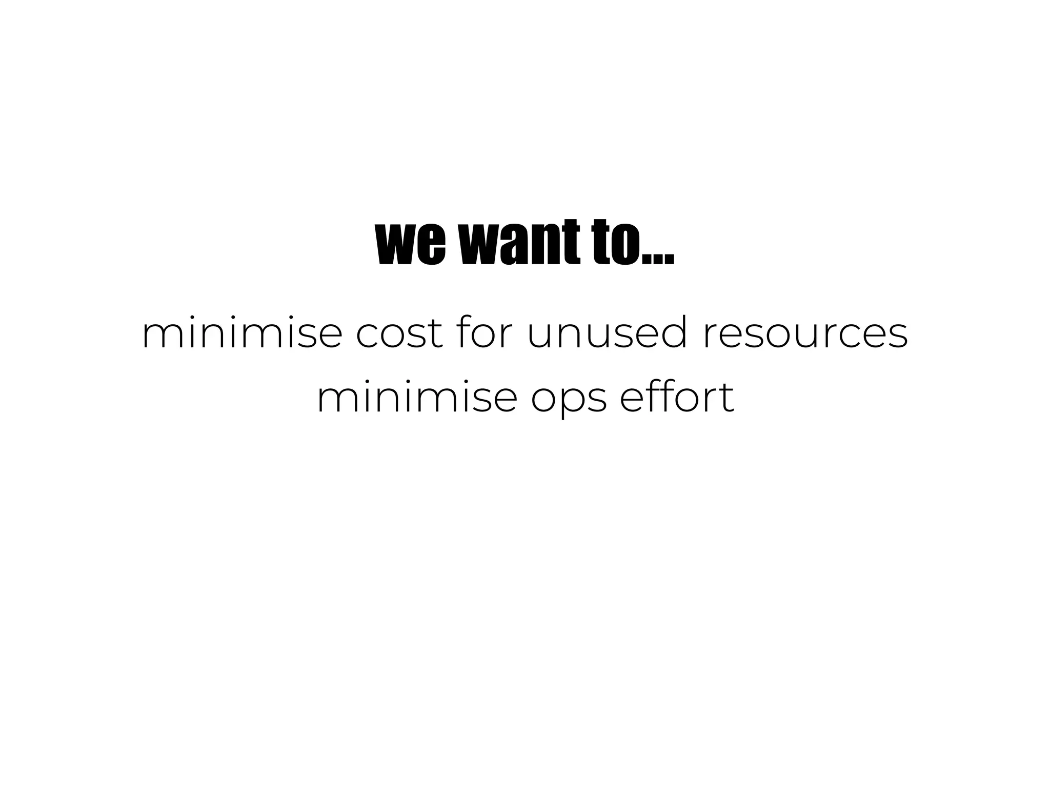 we want to…
minimise cost for unused resources
minimise ops effort
 