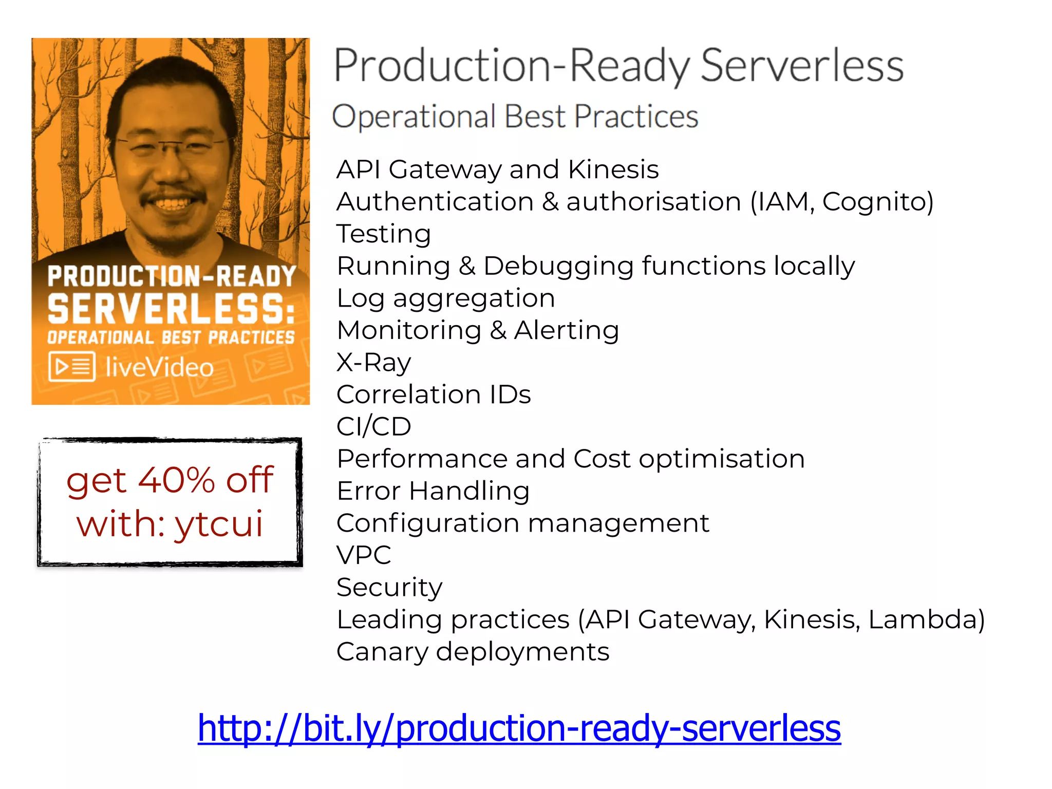 API Gateway and Kinesis
Authentication & authorisation (IAM, Cognito)
Testing
Running & Debugging functions locally
Log aggregation
Monitoring & Alerting
X-Ray
Correlation IDs
CI/CD
Performance and Cost optimisation
Error Handling
Configuration management
VPC
Security
Leading practices (API Gateway, Kinesis, Lambda)
Canary deployments
http://bit.ly/production-ready-serverless
get 40% off
with: ytcui
 