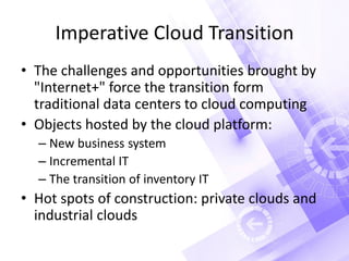 Imperative Cloud Transition
• The challenges and opportunities brought by
"Internet+" force the transition form
traditional data centers to cloud computing
• Objects hosted by the cloud platform:
– New business system
– Incremental IT
– The transition of inventory IT
• Hot spots of construction: private clouds and
industrial clouds
 