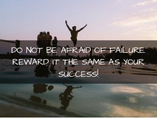 DO NOT BE AFRAID OF FAILURE. 
REWARD IT THE SAME AS YOUR 
SUCCESS! 
 