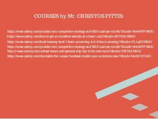 COURSES by Mr. CHRISTOS PITTIS: 
https://www.udemy.com/youtube-zero-competition-strategy-and-5000-cash-per-month/?dtcode=9mHxFlP1NhOU 
https://www.udemy.com/how-to-get-an-excellent-website-at-a-lower-cost/?dtcode=8X7rXDL1NhOU 
https://www.udemy.com/book-keeping-level-1-learn-accounting-in-6-8-hours-amazing/?dtcode=21LLqGO1NhOU 
https://www.udemy.com/youtube-zero-competition-strategy-and-5000-cash-per-month/?dtcode=9mHxFlP1NhOU 
https://www.udemy.com/entrepreneurs-entrepreneurship-tips-tricks-and-more/?dtcode=YBTDrQI1NhOU 
https://www.udemy.com/vkontakte-the-russian-facebook-double-your-customers-now/?dtcode=Hec5LFD1VsA1 
