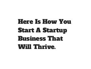 Here Is How You 
Start A Startup 
Business That 
Will Thrive. 
 