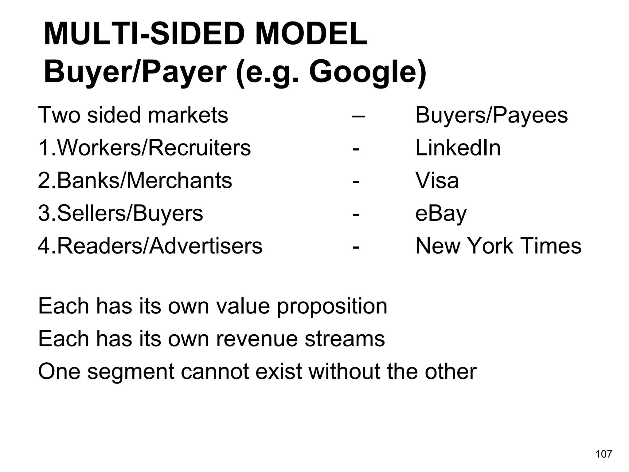 MULTI-SIDED MODEL
Buyer/Payer (e.g. Google)
Two sided markets – Buyers/Payees
1.Workers/Recruiters - LinkedIn
2.Banks/Merchants - Visa
3.Sellers/Buyers - eBay
4.Readers/Advertisers - New York Times
Each has its own value proposition
Each has its own revenue streams
One segment cannot exist without the other
107
 