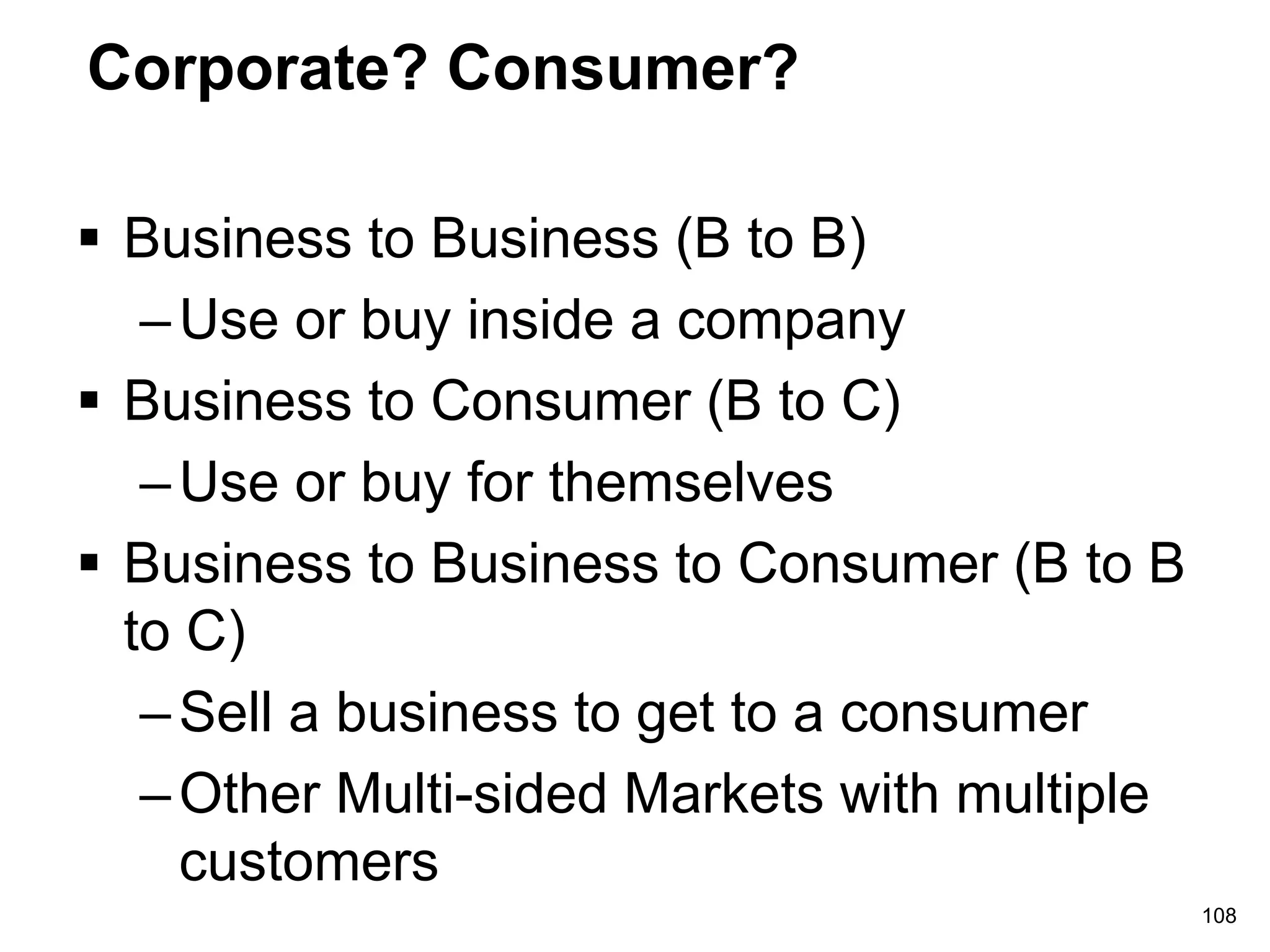 Corporate? Consumer?
 Business to Business (B to B)
–Use or buy inside a company
 Business to Consumer (B to C)
–Use or buy for themselves
 Business to Business to Consumer (B to B
to C)
–Sell a business to get to a consumer
–Other Multi-sided Markets with multiple
customers
108
 