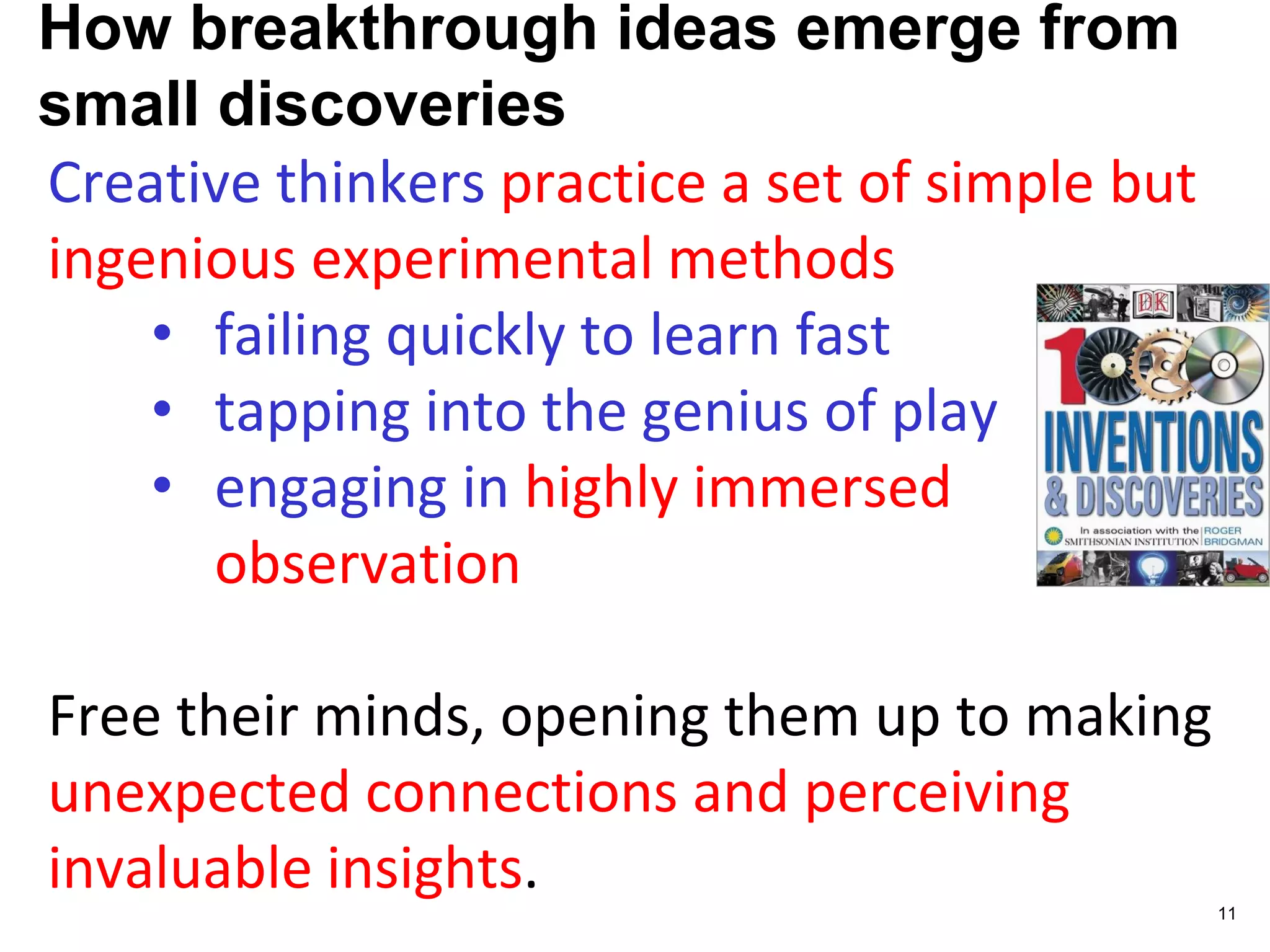How breakthrough ideas emerge from
small discoveries
Creative thinkers practice a set of simple but
ingenious experimental methods
• failing quickly to learn fast
• tapping into the genius of play
• engaging in highly immersed
observation
Free their minds, opening them up to making
unexpected connections and perceiving
invaluable insights.
11
 
