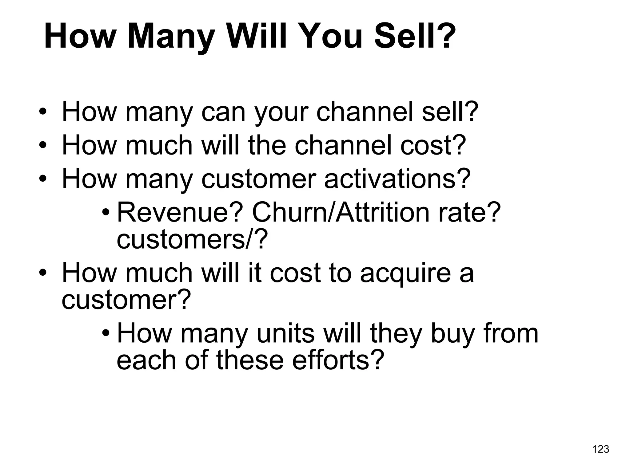 How Many Will You Sell?
• How many can your channel sell?
• How much will the channel cost?
• How many customer activations?
• Revenue? Churn/Attrition rate?
customers/?
• How much will it cost to acquire a
customer?
• How many units will they buy from
each of these efforts?
123
 