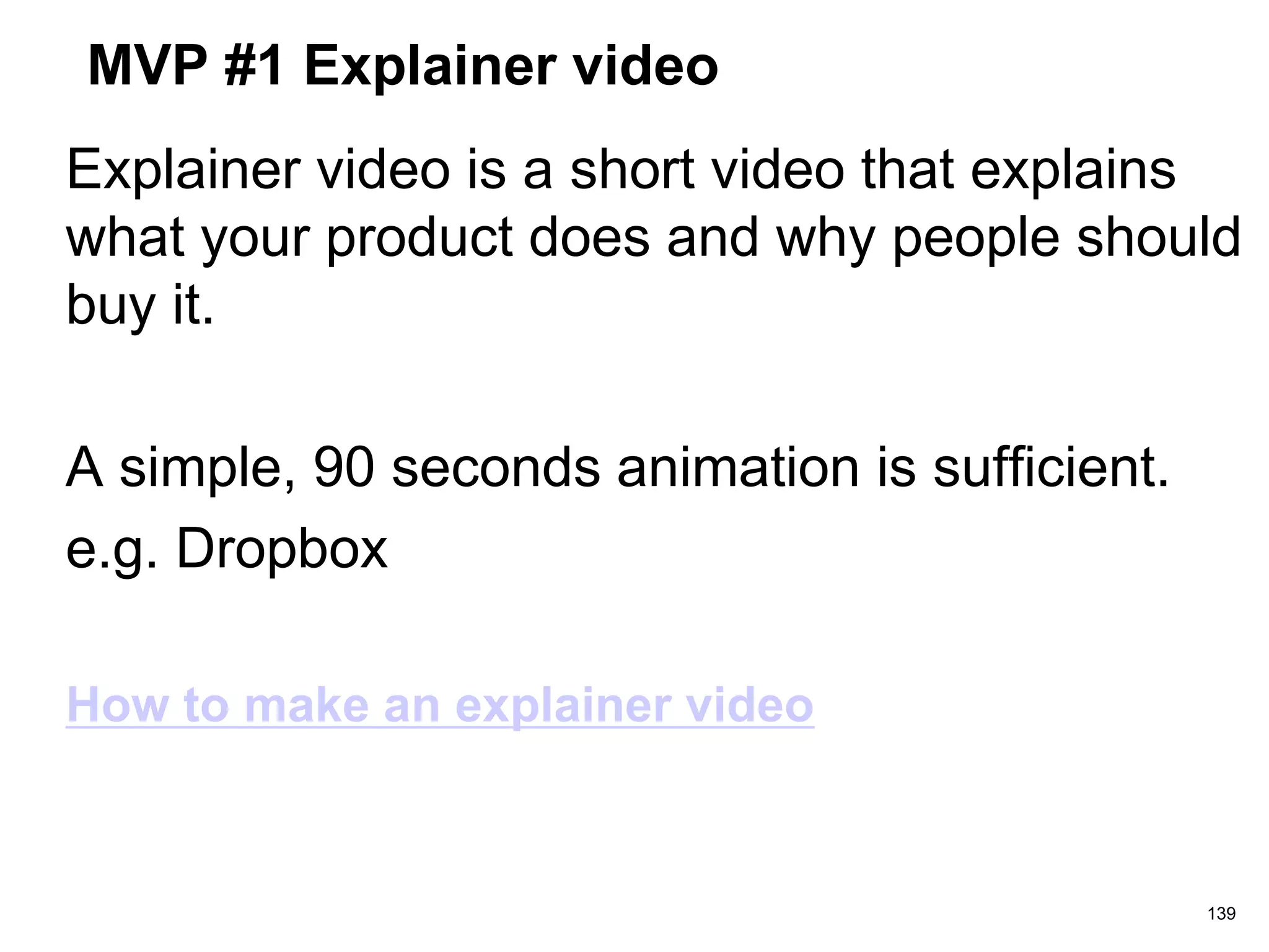 MVP #1 Explainer video
Explainer video is a short video that explains
what your product does and why people should
buy it.
A simple, 90 seconds animation is sufficient.
e.g. Dropbox
How to make an explainer video
139
 