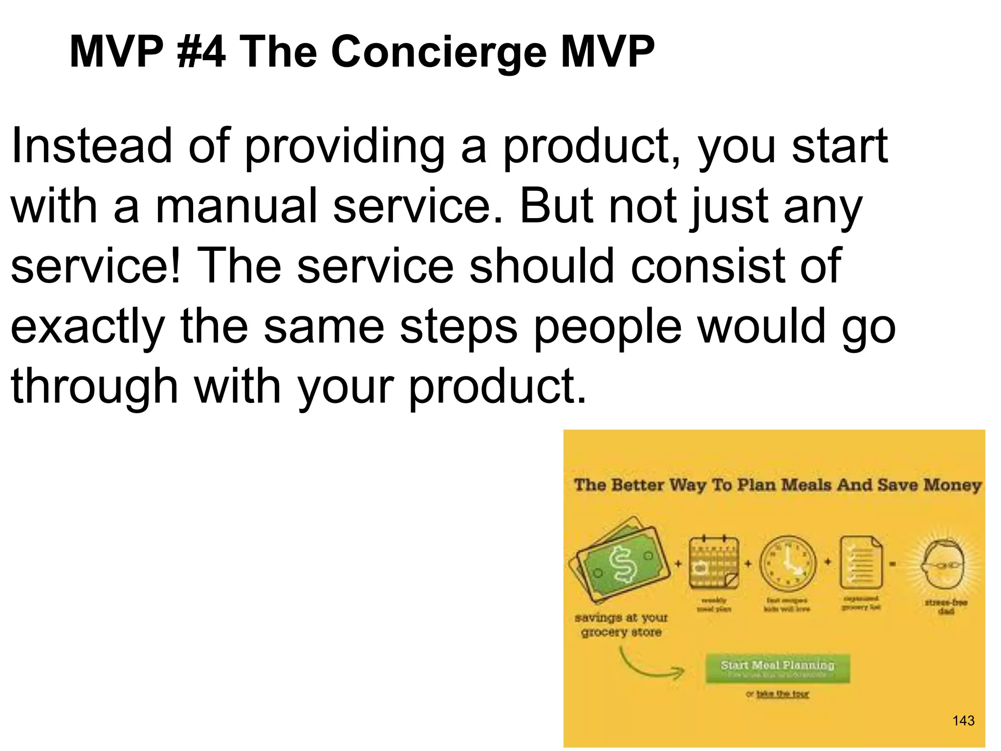 MVP #4 The Concierge MVP
Instead of providing a product, you start
with a manual service. But not just any
service! The service should consist of
exactly the same steps people would go
through with your product.
143
 