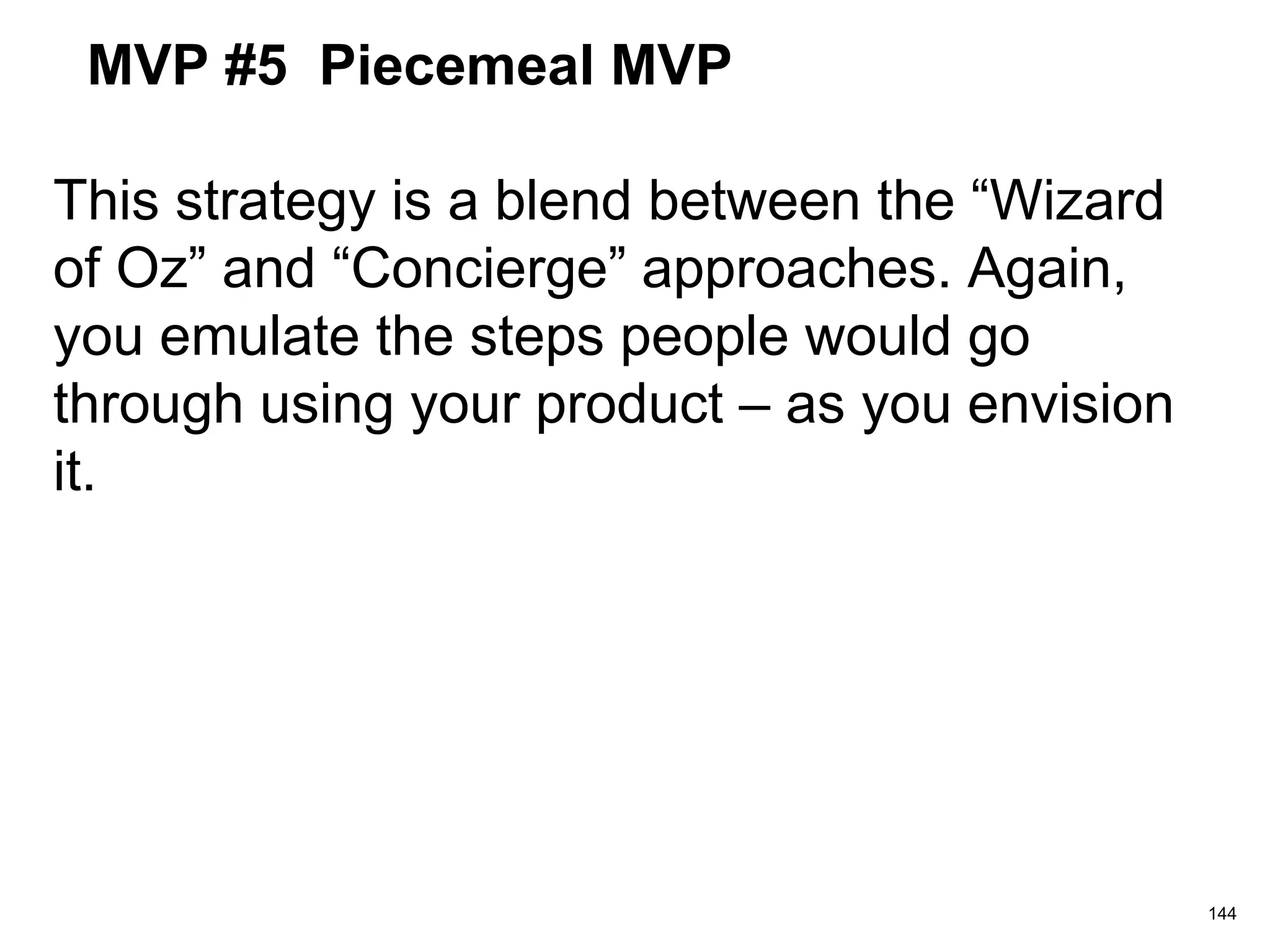 MVP #5 Piecemeal MVP
This strategy is a blend between the “Wizard
of Oz” and “Concierge” approaches. Again,
you emulate the steps people would go
through using your product – as you envision
it.
144
 