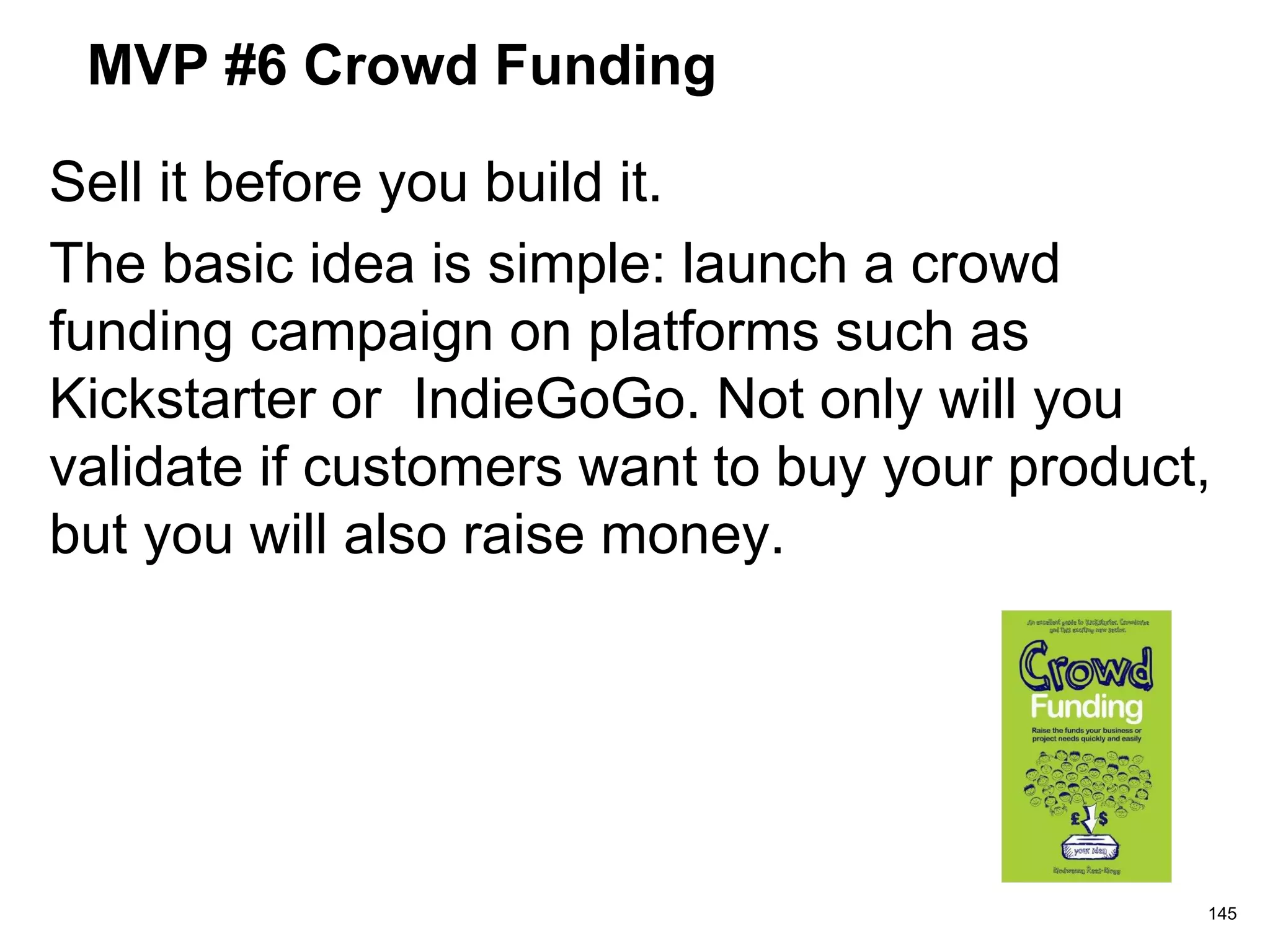 MVP #6 Crowd Funding
Sell it before you build it.
The basic idea is simple: launch a crowd
funding campaign on platforms such as
Kickstarter or IndieGoGo. Not only will you
validate if customers want to buy your product,
but you will also raise money.
145
 