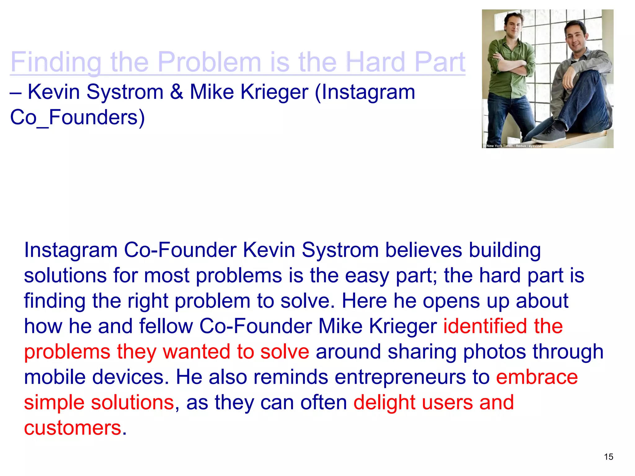 15
Finding the Problem is the Hard Part
– Kevin Systrom & Mike Krieger (Instagram
Co_Founders)
Instagram Co-Founder Kevin Systrom believes building
solutions for most problems is the easy part; the hard part is
finding the right problem to solve. Here he opens up about
how he and fellow Co-Founder Mike Krieger identified the
problems they wanted to solve around sharing photos through
mobile devices. He also reminds entrepreneurs to embrace
simple solutions, as they can often delight users and
customers.
 