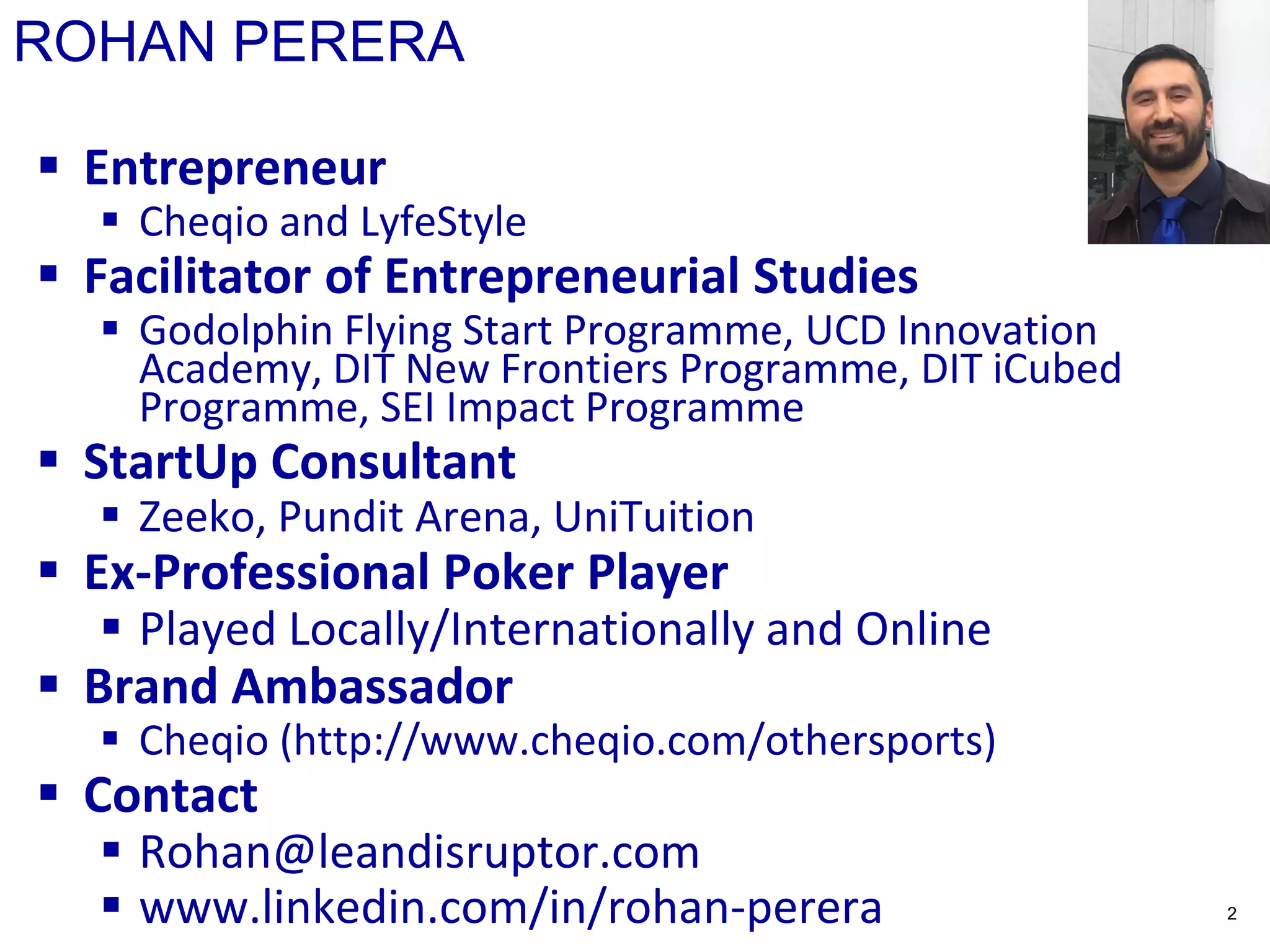 ROHAN PERERA
 Entrepreneur
 Cheqio and LyfeStyle
 Facilitator of Entrepreneurial Studies
 Godolphin Flying Start Programme, UCD Innovation
Academy, DIT New Frontiers Programme, DIT iCubed
Programme, SEI Impact Programme
 StartUp Consultant
 Zeeko, Pundit Arena, UniTuition
 Ex-Professional Poker Player
 Played Locally/Internationally and Online
 Brand Ambassador
 Cheqio (http://www.cheqio.com/othersports)
 Contact
 Rohan@leandisruptor.com
 www.linkedin.com/in/rohan-perera 2
 