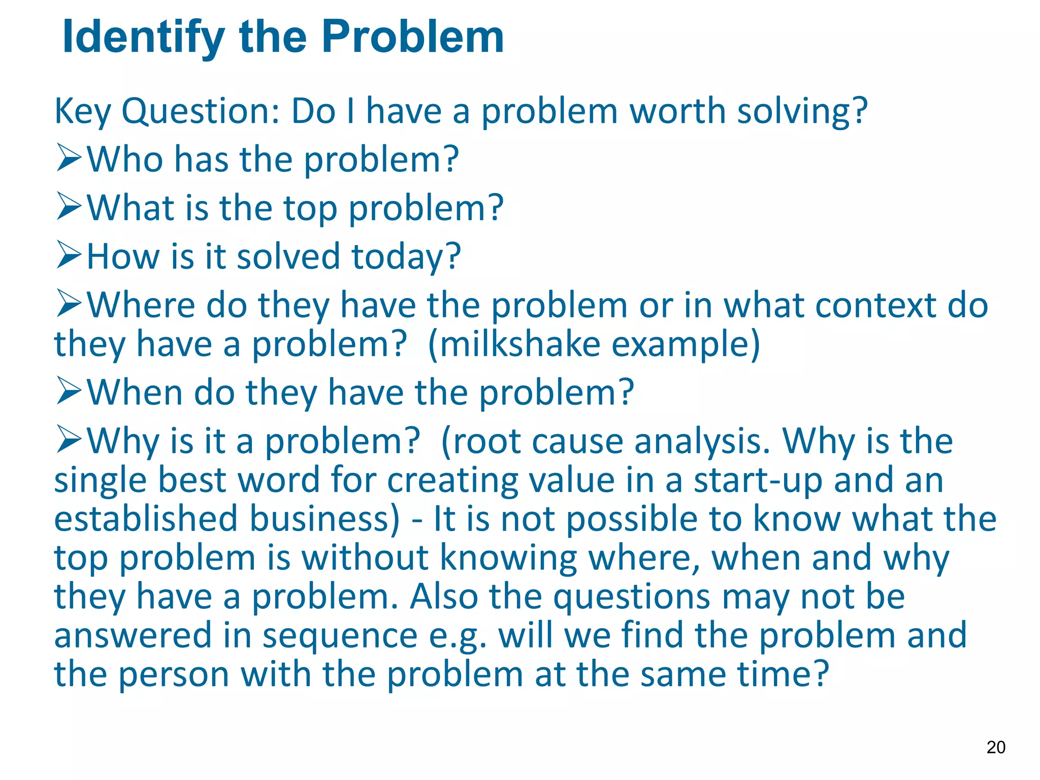 Key Question: Do I have a problem worth solving?
Who has the problem?
What is the top problem?
How is it solved today?
Where do they have the problem or in what context do
they have a problem? (milkshake example)
When do they have the problem?
Why is it a problem? (root cause analysis. Why is the
single best word for creating value in a start-up and an
established business) - It is not possible to know what the
top problem is without knowing where, when and why
they have a problem. Also the questions may not be
answered in sequence e.g. will we find the problem and
the person with the problem at the same time?
Identify the Problem
20
 