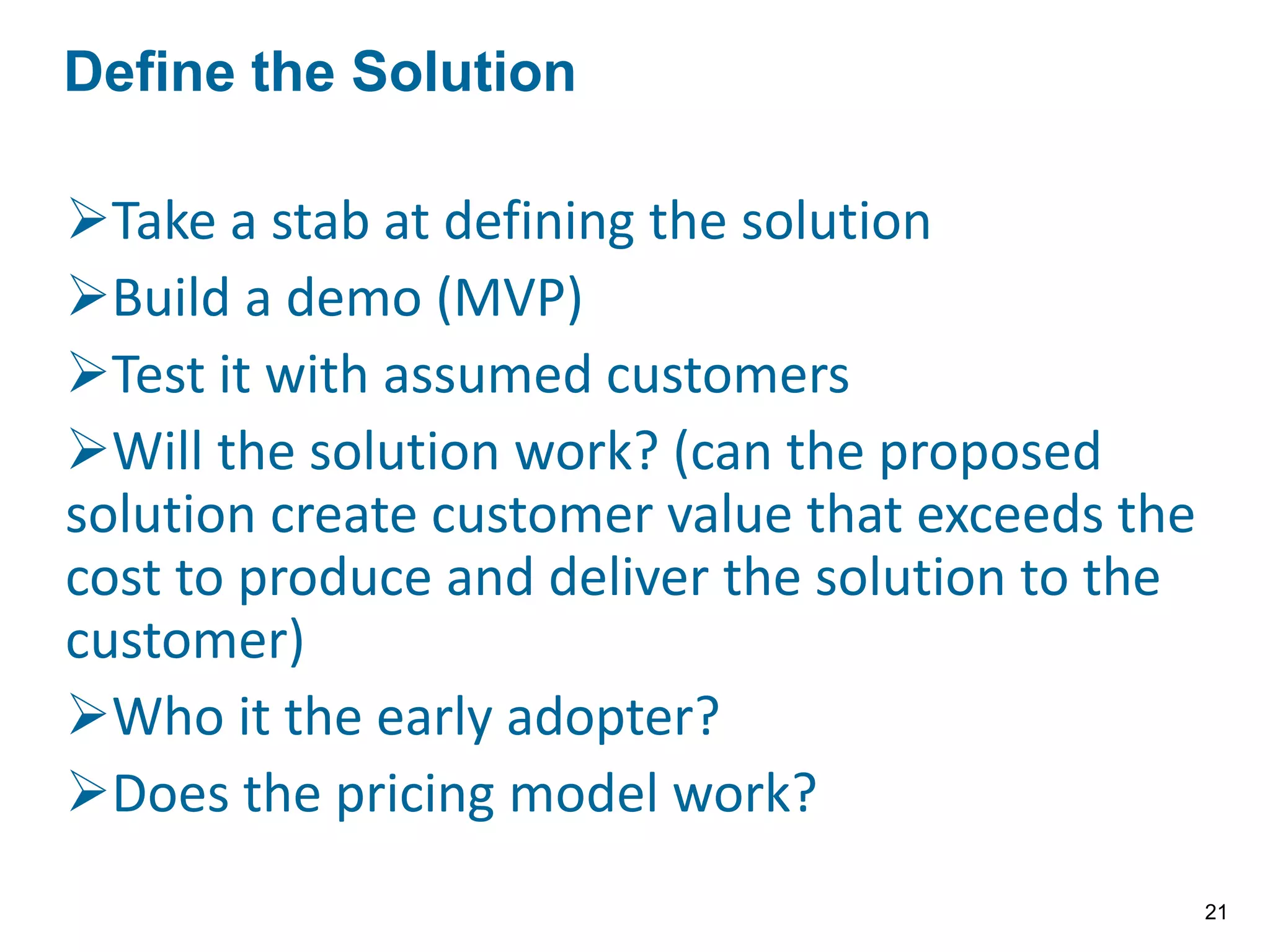 Take a stab at defining the solution
Build a demo (MVP)
Test it with assumed customers
Will the solution work? (can the proposed
solution create customer value that exceeds the
cost to produce and deliver the solution to the
customer)
Who it the early adopter?
Does the pricing model work?
Define the Solution
21
 