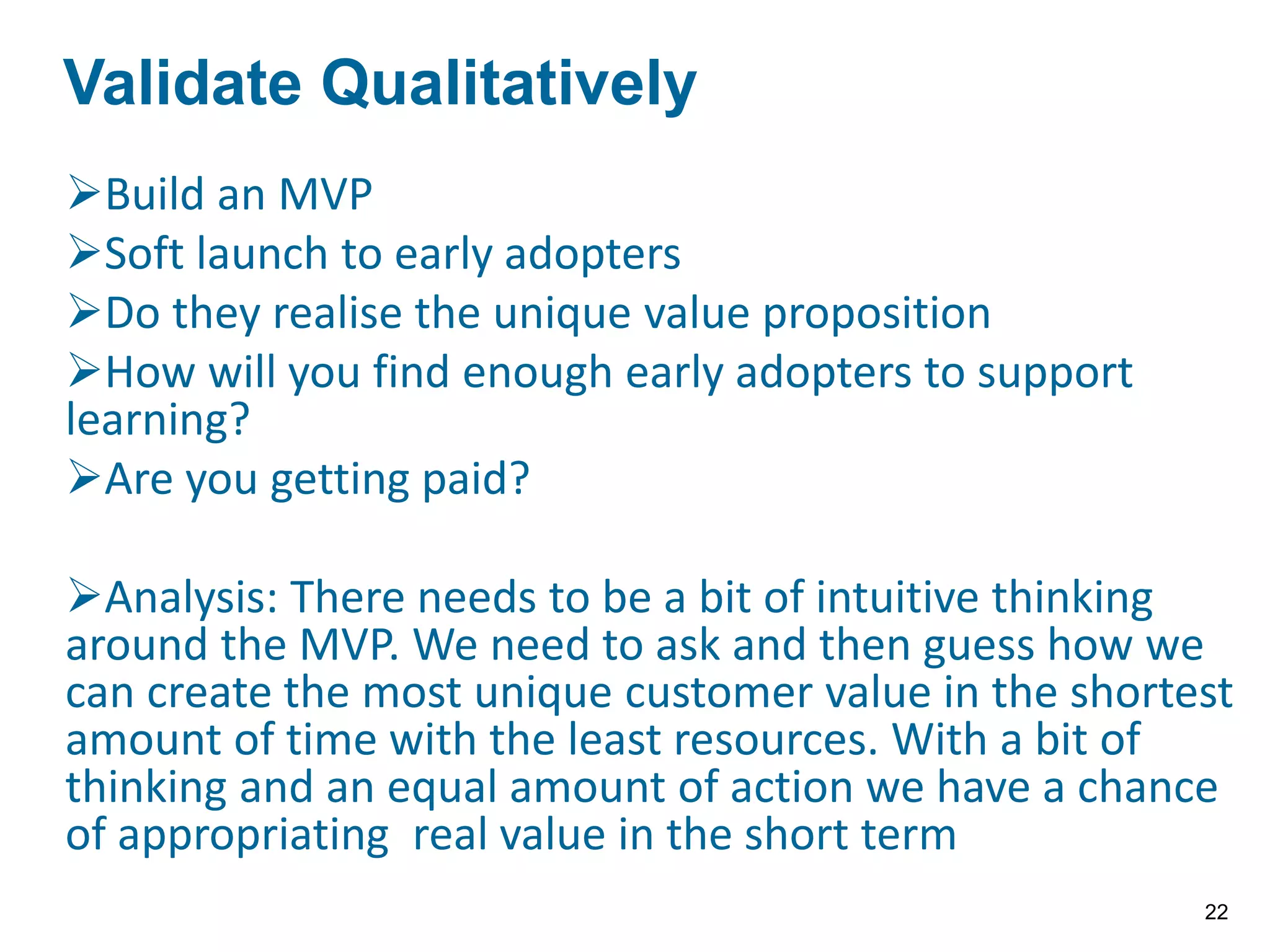 Build an MVP
Soft launch to early adopters
Do they realise the unique value proposition
How will you find enough early adopters to support
learning?
Are you getting paid?
Analysis: There needs to be a bit of intuitive thinking
around the MVP. We need to ask and then guess how we
can create the most unique customer value in the shortest
amount of time with the least resources. With a bit of
thinking and an equal amount of action we have a chance
of appropriating real value in the short term
VALIDATE THE QUALITATIVELY
Validate Qualitatively
22
 