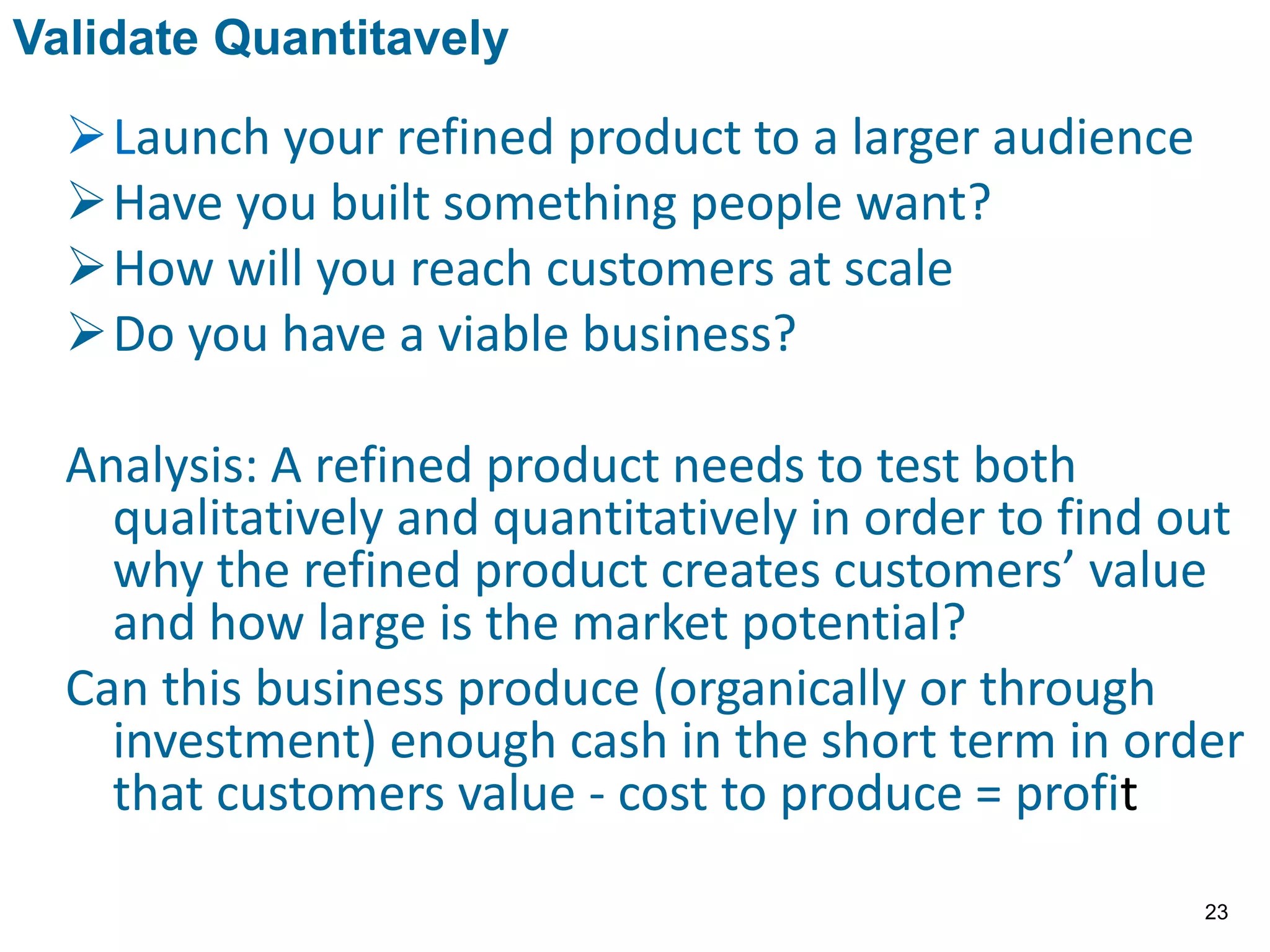 Launch your refined product to a larger audience
Have you built something people want?
How will you reach customers at scale
Do you have a viable business?
Analysis: A refined product needs to test both
qualitatively and quantitatively in order to find out
why the refined product creates customers’ value
and how large is the market potential?
Can this business produce (organically or through
investment) enough cash in the short term in order
that customers value - cost to produce = profit
Validate Quantitavely
23
 