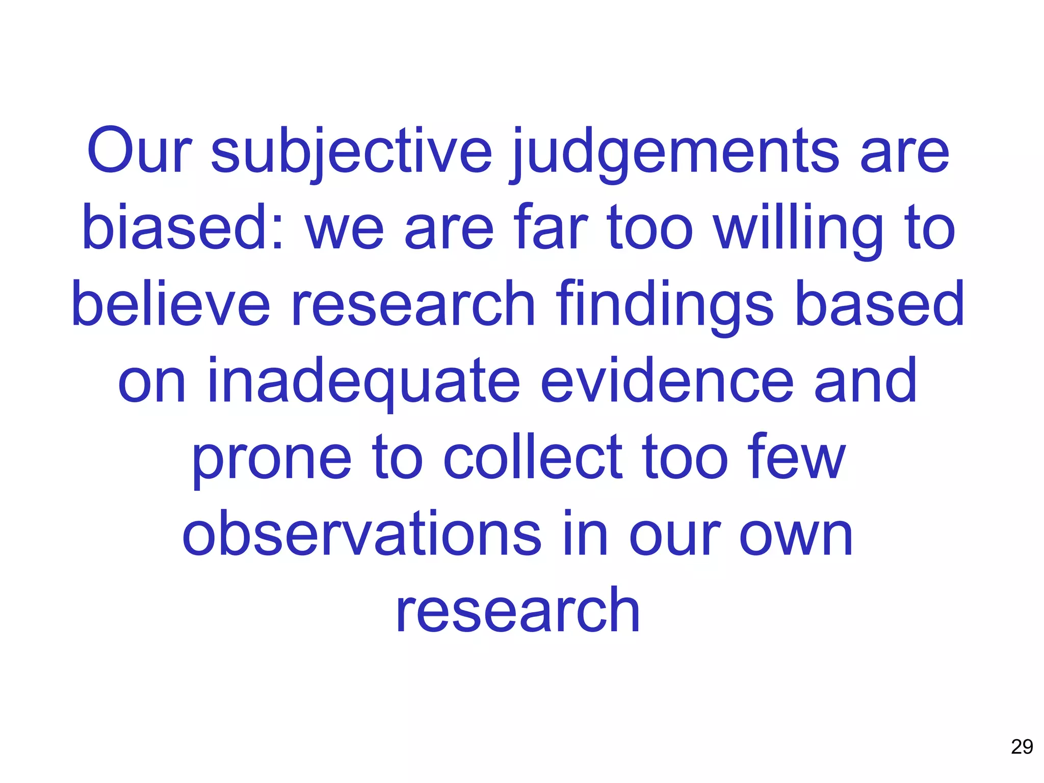 Our subjective judgements are
biased: we are far too willing to
believe research findings based
on inadequate evidence and
prone to collect too few
observations in our own
research
29
 