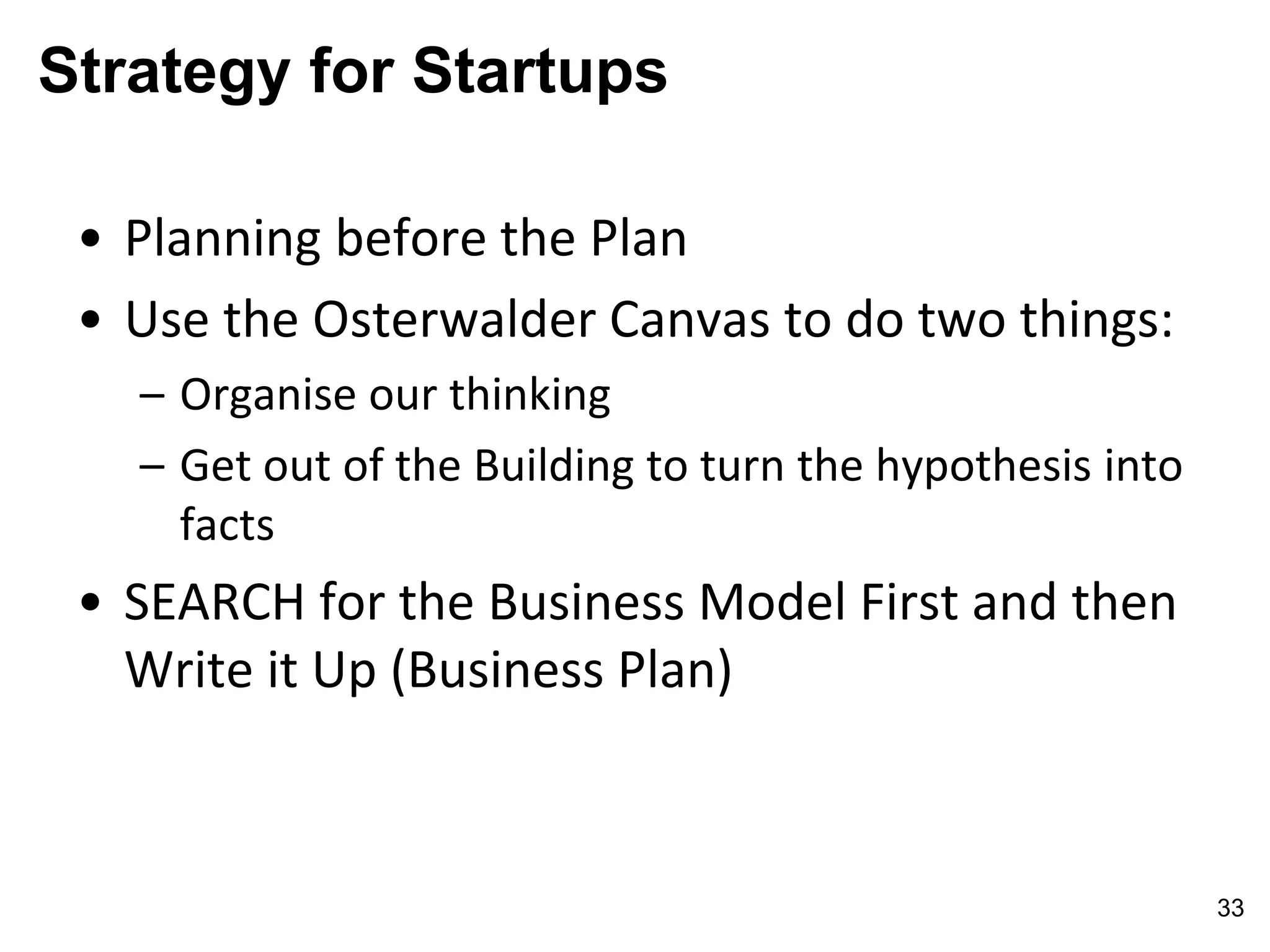 Strategy for Startups
• Planning before the Plan
• Use the Osterwalder Canvas to do two things:
– Organise our thinking
– Get out of the Building to turn the hypothesis into
facts
• SEARCH for the Business Model First and then
Write it Up (Business Plan)
33
 