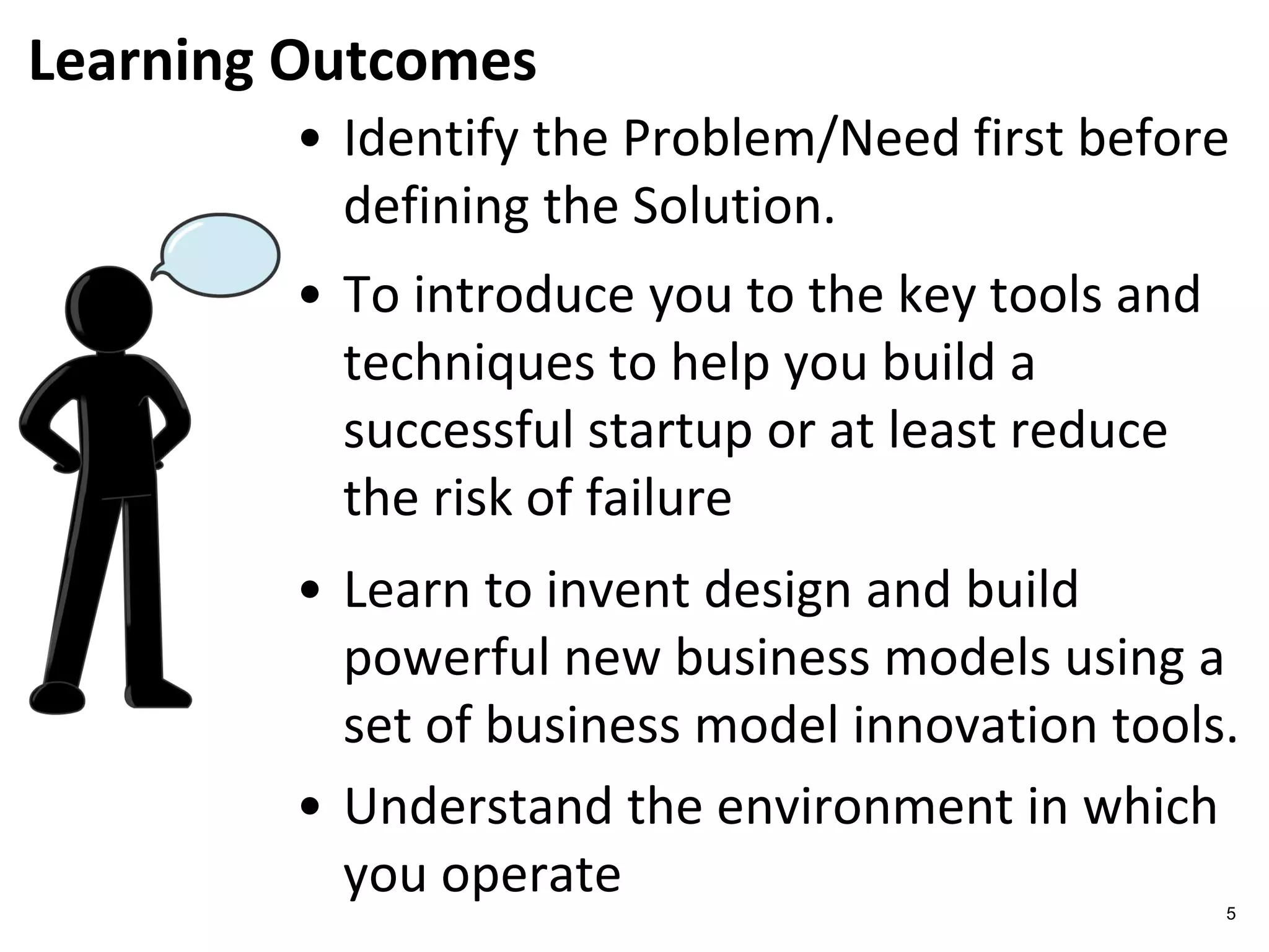 Learning Outcomes
5
• Identify the Problem/Need first before
defining the Solution.
• To introduce you to the key tools and
techniques to help you build a
successful startup or at least reduce
the risk of failure
• Learn to invent design and build
powerful new business models using a
set of business model innovation tools.
• Understand the environment in which
you operate
 