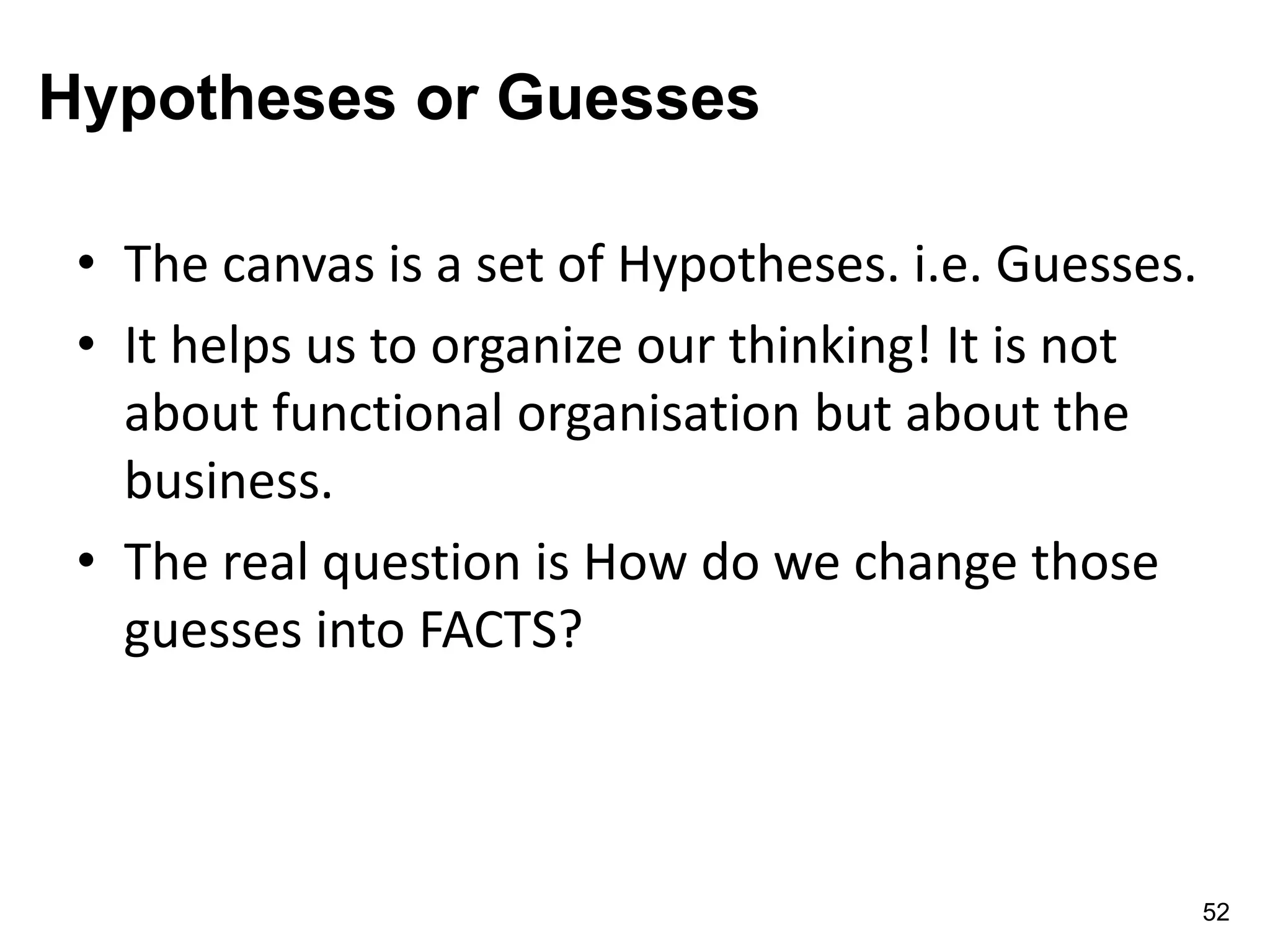 Hypotheses or Guesses
• The canvas is a set of Hypotheses. i.e. Guesses.
• It helps us to organize our thinking! It is not
about functional organisation but about the
business.
• The real question is How do we change those
guesses into FACTS?
52
 