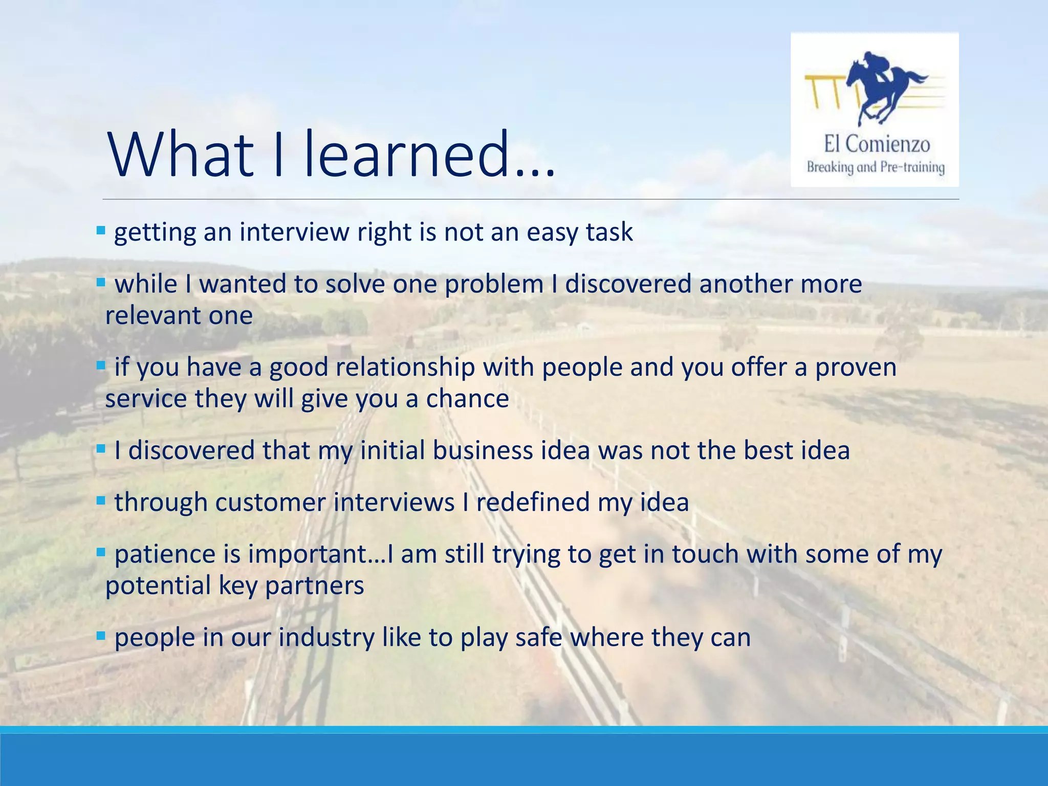 What I learned…
 getting an interview right is not an easy task
 while I wanted to solve one problem I discovered another more
relevant one
 if you have a good relationship with people and you offer a proven
service they will give you a chance
 I discovered that my initial business idea was not the best idea
 through customer interviews I redefined my idea
 patience is important…I am still trying to get in touch with some of my
potential key partners
 people in our industry like to play safe where they can
 