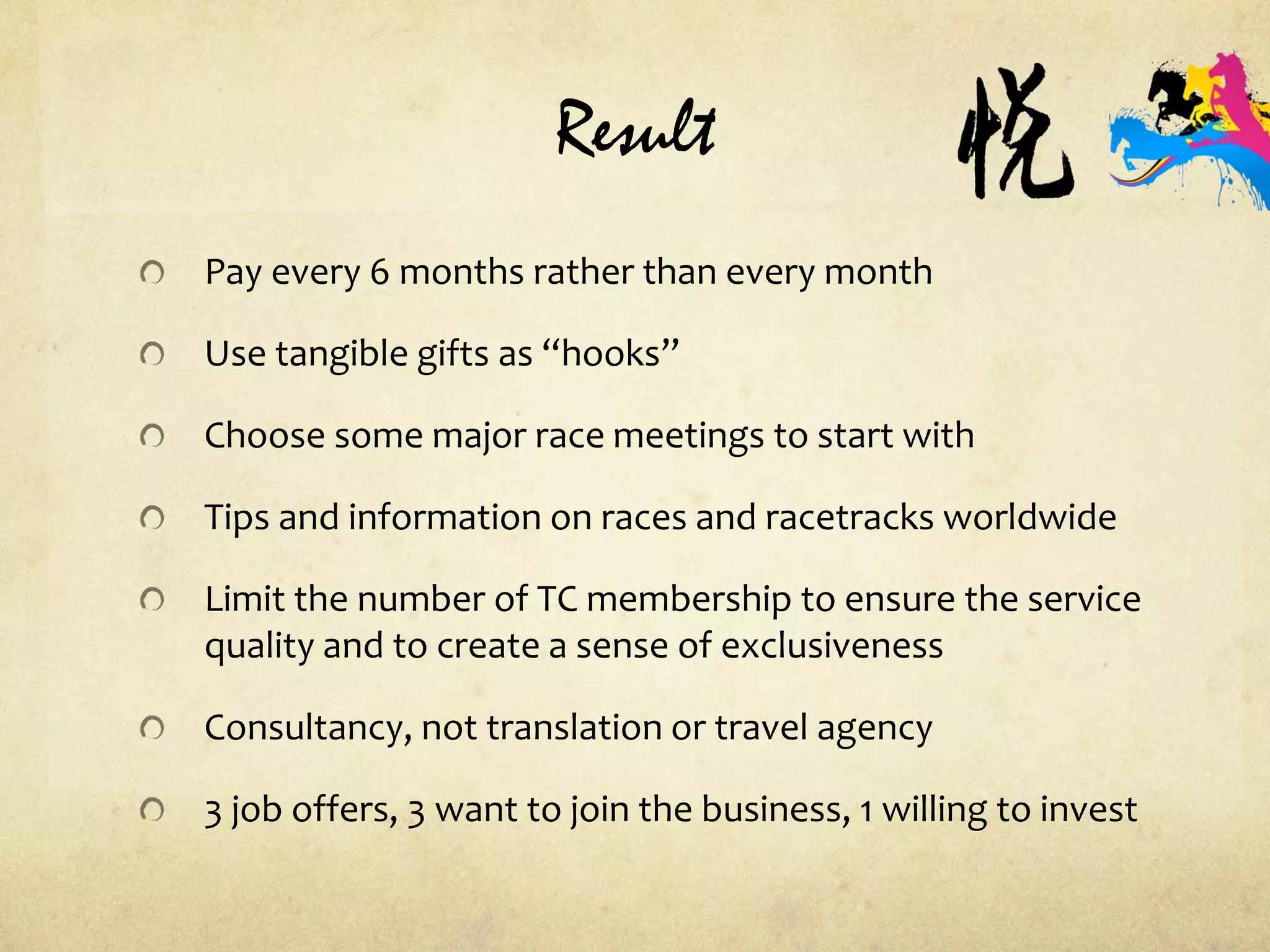 Result
Pay every 6 months rather than every month
Use tangible gifts as “hooks”
Choose some major race meetings to start with
Tips and information on races and racetracks worldwide
Limit the number of TC membership to ensure the service
quality and to create a sense of exclusiveness
Consultancy, not translation or travel agency
3 job offers, 3 want to join the business, 1 willing to invest
 