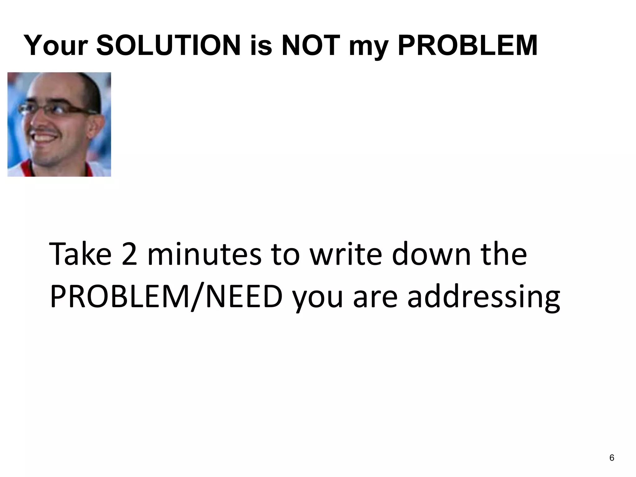 Your SOLUTION is NOT my PROBLEM
6
Take 2 minutes to write down the
PROBLEM/NEED you are addressing
 