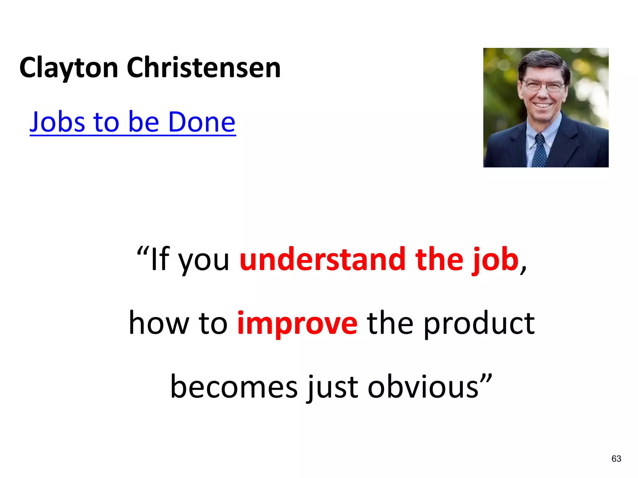 Clayton Christensen
63
Jobs to be Done
“If you understand the job,
how to improve the product
becomes just obvious”
 