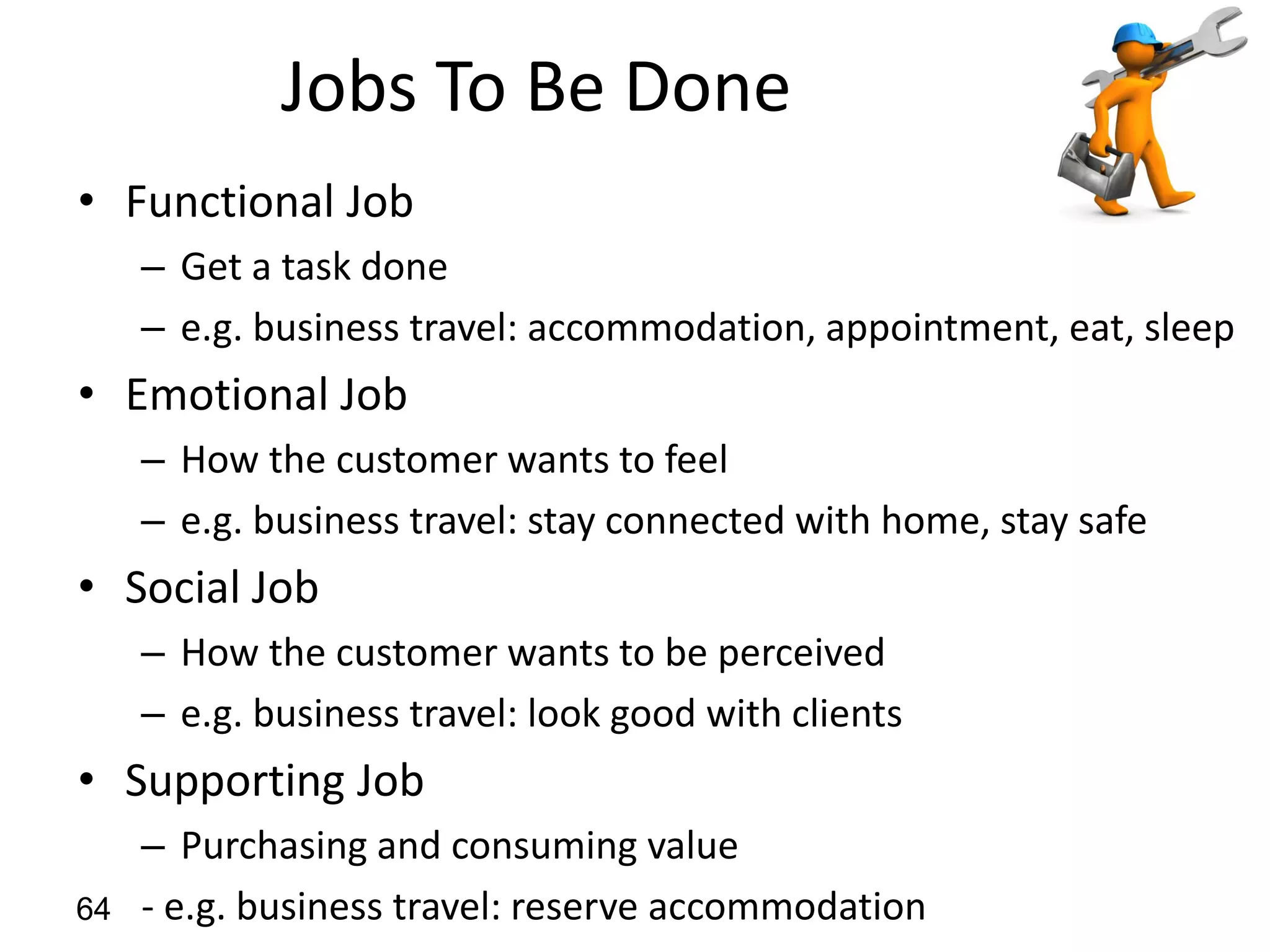 Jobs To Be Done
• Functional Job
– Get a task done
– e.g. business travel: accommodation, appointment, eat, sleep
• Emotional Job
– How the customer wants to feel
– e.g. business travel: stay connected with home, stay safe
• Social Job
– How the customer wants to be perceived
– e.g. business travel: look good with clients
• Supporting Job
– Purchasing and consuming value
- e.g. business travel: reserve accommodation64
 