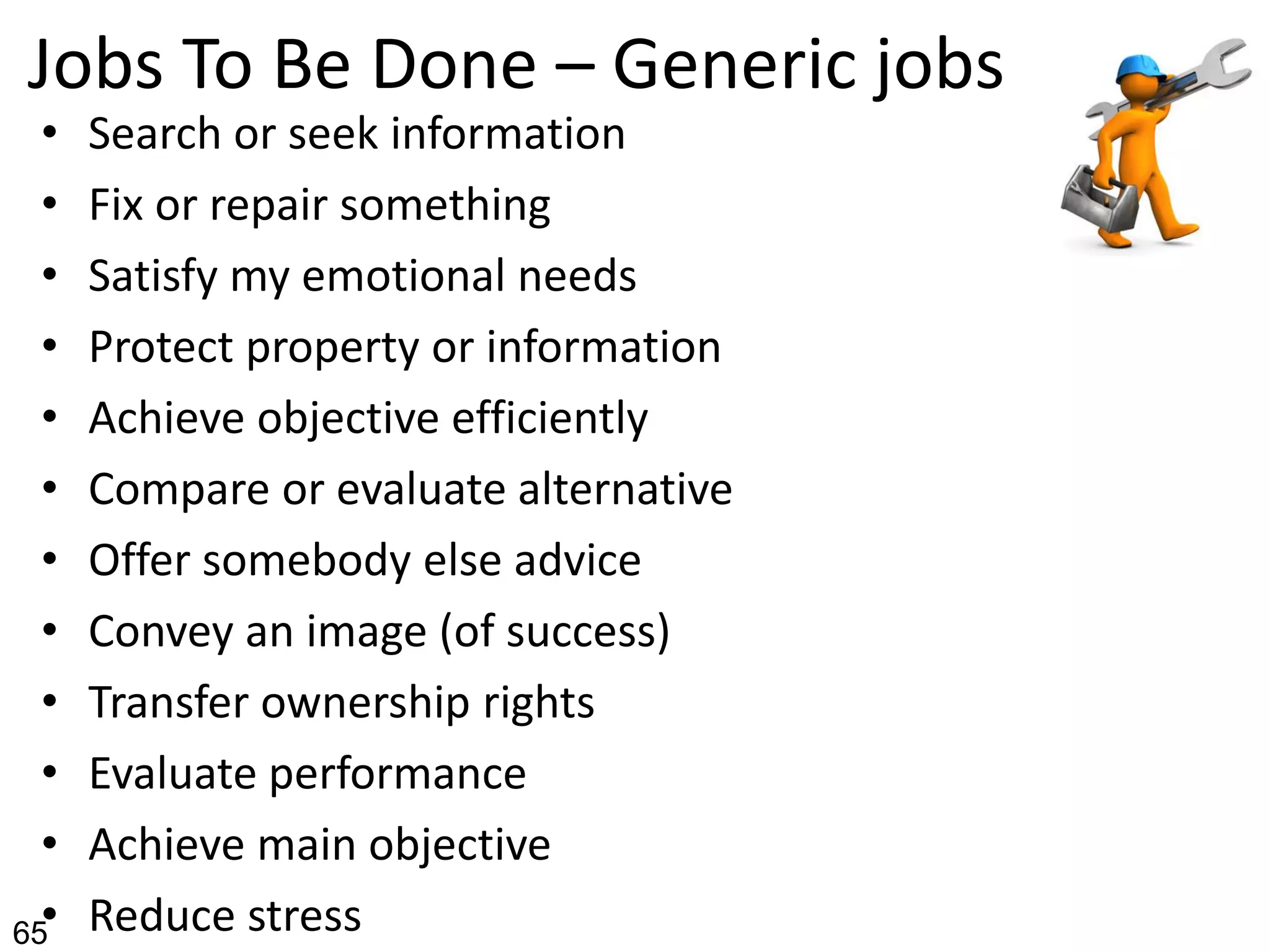 Jobs To Be Done – Generic jobs
• Search or seek information
• Fix or repair something
• Satisfy my emotional needs
• Protect property or information
• Achieve objective efficiently
• Compare or evaluate alternative
• Offer somebody else advice
• Convey an image (of success)
• Transfer ownership rights
• Evaluate performance
• Achieve main objective
• Reduce stress65
 