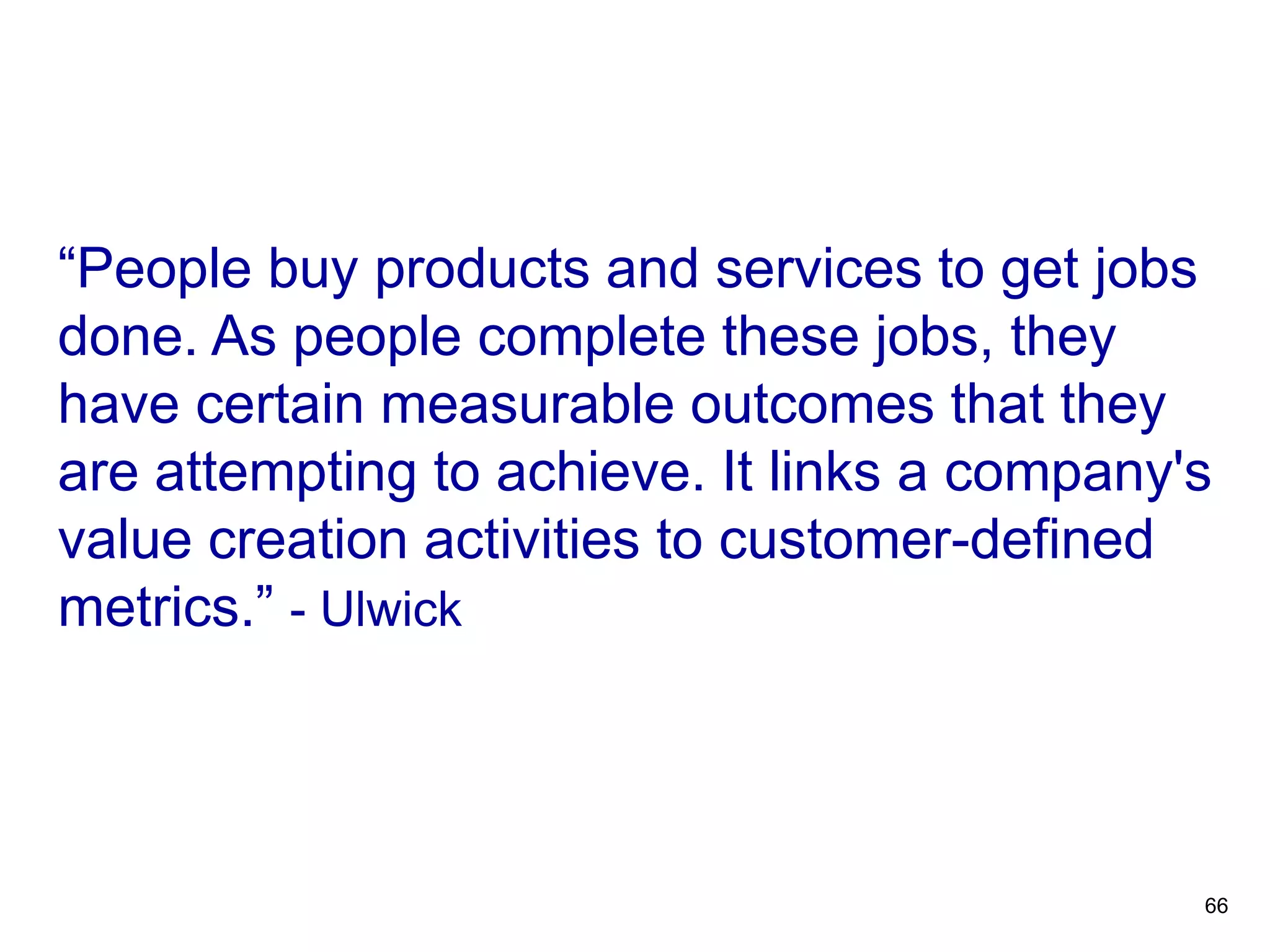 “People buy products and services to get jobs
done. As people complete these jobs, they
have certain measurable outcomes that they
are attempting to achieve. It links a company's
value creation activities to customer-defined
metrics.” - Ulwick
OUTCOME-DRIVEN
INNOVATION
66
 
