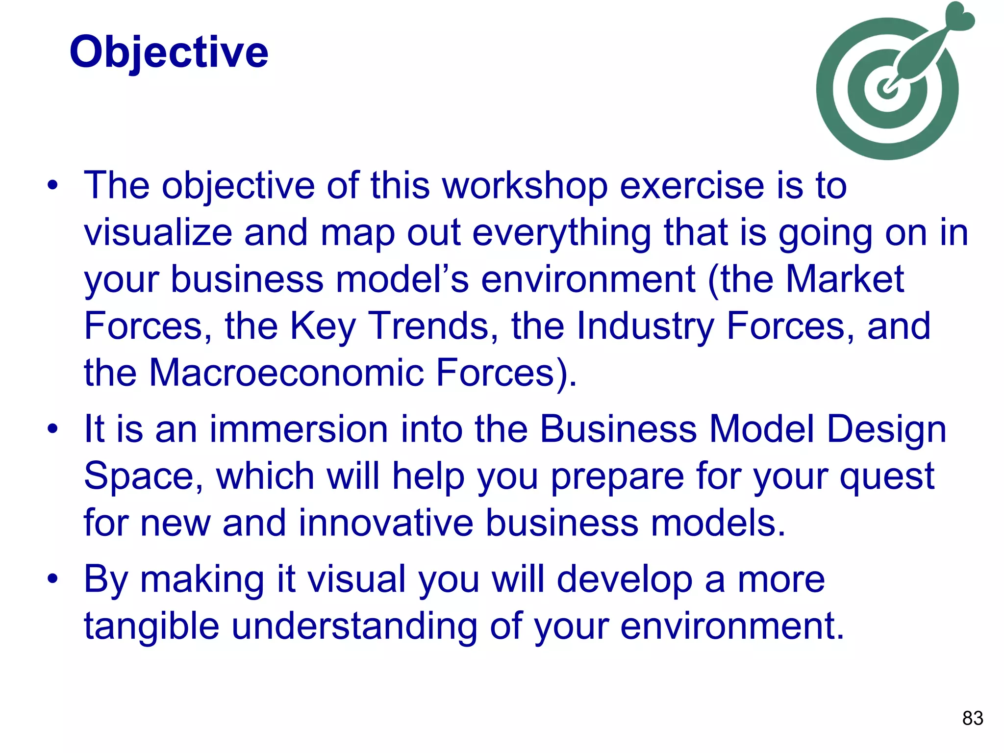 Objective
• The objective of this workshop exercise is to
visualize and map out everything that is going on in
your business model’s environment (the Market
Forces, the Key Trends, the Industry Forces, and
the Macroeconomic Forces).
• It is an immersion into the Business Model Design
Space, which will help you prepare for your quest
for new and innovative business models.
• By making it visual you will develop a more
tangible understanding of your environment.
83
 