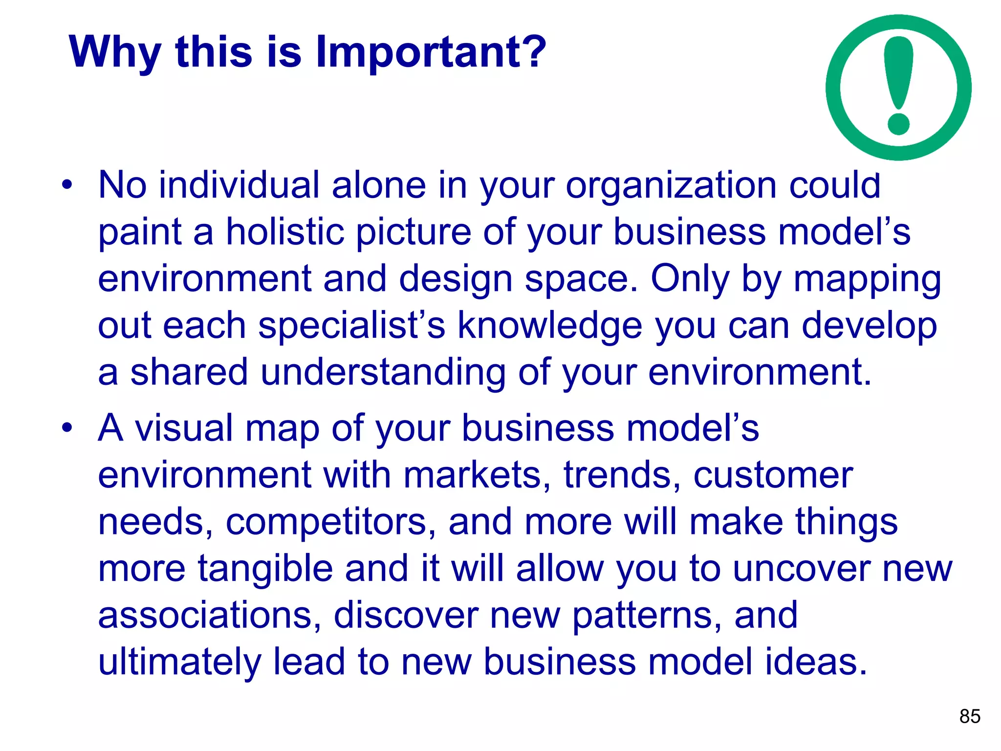 Why this is Important?
• No individual alone in your organization could
paint a holistic picture of your business model’s
environment and design space. Only by mapping
out each specialist’s knowledge you can develop
a shared understanding of your environment.
• A visual map of your business model’s
environment with markets, trends, customer
needs, competitors, and more will make things
more tangible and it will allow you to uncover new
associations, discover new patterns, and
ultimately lead to new business model ideas.
85
 