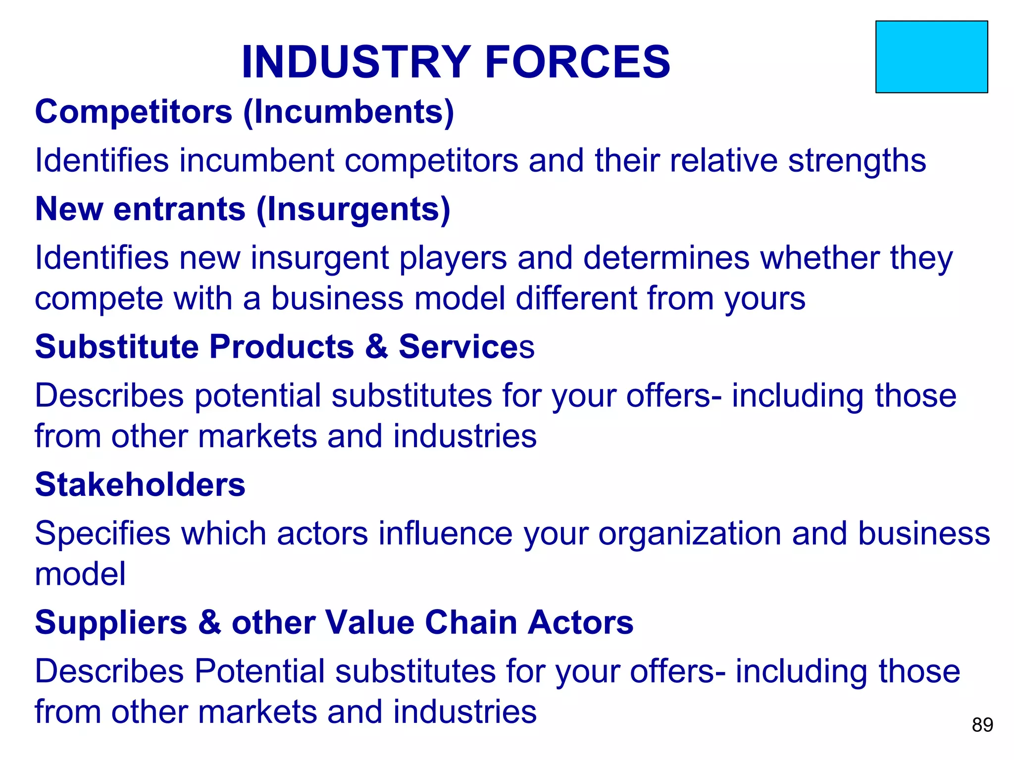 INDUSTRY FORCES
Competitors (Incumbents)
Identifies incumbent competitors and their relative strengths
New entrants (Insurgents)
Identifies new insurgent players and determines whether they
compete with a business model different from yours
Substitute Products & Services
Describes potential substitutes for your offers- including those
from other markets and industries
Stakeholders
Specifies which actors influence your organization and business
model
Suppliers & other Value Chain Actors
Describes Potential substitutes for your offers- including those
from other markets and industries 89
 